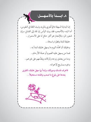 :‫باألسـهـــل‬ ‫ابـــدأ‬ -8
،‫النفوس‬ ‫يف‬ ‫الثقة‬ ‫وتبث‬ ‫باملزيد‬ ‫ُغري‬‫ت‬ ً‫ما‬‫دائ‬ ‫السهلة‬ ‫البداية‬ ‫إن‬
‫وإن‬ ،‫الفشل‬ ‫إىل‬ ‫قاد‬ ‫إن‬ ‫اليأس‬ ‫يبث‬ ‫فقد‬ ‫باألصعب‬ ‫البدء‬ ‫أما‬
..‫االستمرار‬ ‫عىل‬ ‫له‬ ٍ‫حافز‬ ‫أكرب‬ ‫هو‬ ‫باإلنجاز‬ ‫املرء‬ ‫شعور‬
...‫راسخة‬ ‫وفطرة‬ ‫ثابتة‬ ‫حقيقة‬
..‫به‬ ‫لتبدأ‬ ‫عليك‬ ‫يسهل‬ ‫ما‬ ‫اليوم‬ ‫د‬ِّ‫حتد‬ ‫أن‬ ‫وعليك‬
..‫األرحام‬ ‫صلة‬ ‫أو‬ ‫الصوم‬ ‫عليه‬ ‫يسهل‬ ‫من‬ ‫فمنا‬
..‫غريهم‬ ‫عىل‬ ‫مهم‬ِّ‫ويقد‬ ‫وأوالده‬ ‫زوجه‬ ‫يعشق‬ ‫من‬ ‫ومنا‬
.‫إلخوانه‬ ‫يسرتيح‬ ‫وغريه‬
‫لتقوى‬ ،‫عليك‬ ‫سهل‬ ‫بام‬ ‫وابدأ‬ ،‫وميولك‬ ‫نفسك‬ ‫فاعرف‬
...ً‫ال‬‫مستحي‬ ‫وظننته‬ ‫صعب‬ ‫ما‬ ‫بلوغ‬ ‫عىل‬ ‫بعدها‬
 