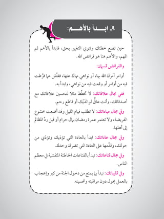 :‫باألهـــم‬ ‫ابـــدأ‬ -9
‫ثم‬ ‫باألهم‬ ‫فابدأ‬ ،‫بحق‬ ‫التغيري‬ ‫وتنوي‬ ‫خطتك‬ ‫تضع‬ ‫حني‬
.‫اهلل‬ ‫فرائض‬ ‫هو‬ ‫هنا‬ ‫واألهم‬ ،‫املهم‬
:‫قسامن‬ ‫والفرائض‬
‫طت‬ َّ‫فر‬ ‫عام‬ ‫ِّش‬‫ت‬‫فف‬ ،‫عنها‬ ‫هناك‬ ‫نواهي‬ ‫أو‬ ،‫هبا‬ ‫اهلل‬ ‫أمرك‬ ‫أوامر‬
.‫به‬ ‫وابدأ‬ ،‫نواهي‬ ‫من‬ ‫فيه‬ ‫وقعت‬ ‫أو‬ ‫أوامر‬ ‫من‬ ‫فيه‬
‫مع‬ ‫عالقاتك‬ ‫لتحسني‬ ‫مثال‬ ‫ط‬ِّ‫ط‬‫خت‬ ‫ال‬ :‫عالقاتك‬ ‫جمال‬ ‫ففي‬
.‫رحم‬ ‫قاطع‬ ‫أو‬ ‫ك‬ْ‫ي‬َ‫لوالد‬ ٌّ‫عاق‬ ‫وأنت‬ ،‫أصدقائك‬
‫خشوع‬ ‫أضعت‬ ‫وقد‬ ‫الليل‬ ‫قيام‬ ‫تطلب‬ ‫ال‬ :‫عباداتك‬ ‫جمال‬ ‫ويف‬
‫املظامل‬ ِّ‫د‬‫ر‬ ‫قبل‬‫أو‬ ‫حرام‬ ‫بامل‬ ‫رمضان‬ ‫عمرة‬ ‫تعتمر‬‫وال‬ ،‫الفريضة‬
.‫أهلها‬ ‫إىل‬
‫من‬ ‫وتؤذي‬ ‫تؤذيك‬ ‫التي‬ ‫بالعادة‬ ‫ابدأ‬ :‫عاداتك‬ ‫جمال‬ ‫ويف‬
.‫وحدك‬ ‫ترضك‬ ‫التي‬ ‫العادة‬ ‫عىل‬ ‫مها‬ِّ‫وقد‬ ،‫حولك‬
‫معظم‬‫يف‬‫املتفشية‬‫اخلاطئة‬‫بالقناعات‬‫تبدأ‬:‫قناعاتك‬‫جمال‬‫ويف‬
.‫الناس‬
‫وإعجاب‬‫كرب‬‫من‬‫اجلنة‬‫دخول‬‫من‬‫يمنع‬‫بام‬‫تبدأ‬:‫قلبياتك‬‫ويف‬
.‫وحتسينه‬ ‫مراقبته‬ ‫دون‬ ‫حيول‬ ‫بالعمل‬
 
