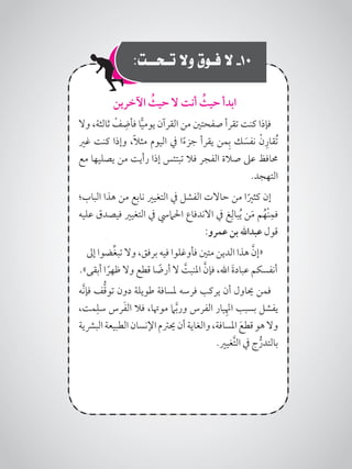 :‫تـحــت‬ ‫وال‬ ‫فـوق‬ ‫ال‬ -10
‫اآلخرين‬ ُ‫حيث‬ ‫ال‬ ‫أنت‬ ُ‫حيث‬ ‫ابدأ‬
‫وال‬ ،‫ثالثة‬ ْ‫ف‬ ِ‫فأض‬ ‫ا‬ًّ‫ي‬‫يوم‬ ‫القرآن‬ ‫من‬ ‫صفحتني‬ ‫تقرأ‬ ‫كنت‬ ‫فإذا‬
‫غري‬ ‫كنت‬ ‫وإذا‬ ،ً‫ال‬‫مث‬ ‫اليوم‬ ‫يف‬ ‫ا‬ً‫ء‬‫جز‬ ‫يقرأ‬ ‫من‬ِ‫ب‬ ‫ك‬ َ‫نفس‬ ْ‫ن‬ِ‫ُقار‬‫ت‬
‫مع‬ ‫يصليها‬ ‫من‬ ‫رأيت‬ ‫إذا‬ ‫تبتئس‬ ‫فال‬ ‫الفجر‬ ‫صالة‬ ‫عىل‬ ‫حمافظ‬
.‫التهجد‬
‫الباب؛‬ ‫هذا‬ ‫من‬ ‫نابع‬ ‫التغيري‬ ‫يف‬ ‫الفشل‬ ‫حاالت‬ ‫من‬ ‫ا‬ً‫كثري‬ ‫إن‬
‫عليه‬ ‫فيصدق‬ ‫التغيري‬ ‫يف‬ ‫احلاميس‬ ‫االندفاع‬ ‫يف‬ ‫غ‬ِ‫بال‬ُ‫ي‬ ‫ن‬َ‫م‬ ‫م‬ُ‫ْه‬‫ن‬ِ‫فم‬
:‫عمرو‬ ‫بن‬ ‫عبداهلل‬ ‫قول‬
‫إىل‬ ‫ضوا‬ِّ‫غ‬‫تب‬ ‫وال‬ ،‫برفق‬ ‫فيه‬ ‫فأوغلوا‬ ‫متني‬ ‫الدين‬ ‫هذا‬ َّ‫«إن‬
.»‫أبقى‬ ‫ا‬ ً‫ظهر‬ ‫وال‬ ‫قطع‬ ‫ا‬ ً‫أرض‬ ‫ال‬ َّ‫املنبت‬ َّ‫فإن‬ ،‫اهلل‬ َ‫ة‬‫عباد‬ ‫أنفسكم‬
‫َّه‬‫ن‬‫فإ‬ ‫ف‬ُّ‫ق‬‫تو‬ ‫دون‬ ‫طويلة‬ ‫ملسافة‬ ‫فرسه‬ ‫يركب‬ ‫أن‬ ‫حياول‬ ‫فمن‬
،‫مت‬ِ‫سل‬ ‫رس‬َ‫ف‬‫ال‬ ‫فال‬ ،‫موهتا‬ ‫ام‬َّ‫ب‬‫ور‬ ‫الفرس‬ ‫يار‬ِْ‫نه‬‫ا‬ ‫بسبب‬ ‫يفشل‬
‫البرشية‬‫الطبيعة‬‫اإلنسان‬‫حيرتم‬‫أن‬‫والغاية‬،‫املسافة‬ َ‫قطع‬‫هو‬‫وال‬
.‫َّغيري‬‫ت‬‫ال‬ ‫يف‬ ‫ج‬ُّ‫بالتدر‬
 