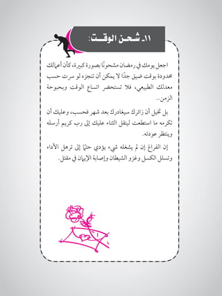 :‫الوقــت‬ ‫شـحـن‬ -11
‫أعاملك‬‫كأن‬،‫كبرية‬‫بصورة‬‫ًا‬‫ن‬‫مشحو‬‫رمضان‬‫يف‬‫يومك‬‫اجعل‬
‫حسب‬ ‫رست‬ ‫لو‬ ‫تنجزه‬ ‫أن‬ ‫يمكن‬ ‫ال‬ ‫ا‬ً‫جد‬ ‫ضيق‬ ‫بوقت‬ ‫حمدودة‬
‫وبحبوحة‬ ‫الوقت‬ ‫اتساع‬ ‫تستحرض‬ ‫فال‬ ،‫الطبيعي‬ ‫معدلك‬
..‫الزمن‬
‫أن‬ ‫وعليك‬ ،‫فحسب‬ ‫شهر‬ ‫بعد‬ ‫سيغادرك‬ ‫زائرك‬ ‫أن‬ ‫ختيل‬ ‫بل‬
‫أرسله‬ ‫كريم‬ ‫رب‬ ‫إىل‬ ‫عليك‬ ‫الثناء‬ ‫لينقل‬ ‫استطعت‬ ‫ما‬ ‫تكرمه‬
.‫عودته‬ ‫وينتظر‬
‫األداء‬ ‫ترهل‬ ‫إىل‬ ً‫ما‬‫حت‬ ‫يؤدي‬ ‫يشء‬ ‫يشغله‬ ‫مل‬ ‫إن‬ ‫الفراغ‬ ‫إن‬
.‫مقتل‬ ‫يف‬ ‫اإليامن‬ ‫وإصابة‬ ‫الشيطان‬ ‫وغزو‬ ‫الكسل‬ ‫وتسلل‬
 