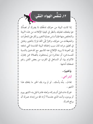 :‫النقي‬ ‫اهلواء‬ ‫س‬َّ‫تنف‬ -12
‫ك‬ُّ‫تصد‬ ‫أو‬ ‫يرضك‬ ‫ملا‬ ‫ك‬ُ‫ع‬َ‫ف‬‫تد‬ ‫حولك‬ ‫من‬ ‫البيئة‬ ‫كانت‬ ‫إذا‬
‫االبيئة‬ ‫هذه‬ ‫من‬ ‫اإلفالت‬ ‫كيفية‬ ‫يف‬ ‫بالنظر‬ ‫فعليك‬ ،‫ينفعك‬ ‫عام‬
‫زات‬ِّ‫ف‬‫املح‬‫عىل‬‫يرتكز‬‫التغيري‬‫عملية‬‫أساس‬‫فإن‬‫منها؛‬‫والتخلص‬
‫وفشل‬ ‫بالتغيري‬ ‫ا‬ً‫قرار‬ ‫اختذ‬ ‫ن‬َِّ‫مم‬ ٌ‫وكثري‬ ،‫ك‬ِ‫حول‬ ‫من‬ ‫واملحيطات‬
‫تدفعه‬ ‫التي‬ ‫الفاسدة‬ ‫البيئة‬ ‫إخفاقه‬ ‫سبب‬ ‫كان‬ ‫مراده‬ ‫حتقيق‬ ‫يف‬
‫بالنسبة‬ ‫املدخنني‬ ‫مع‬ ‫كالسهر‬ ‫عنه‬ ‫اإلقالع‬ ‫يريد‬ ‫ملا‬ ‫العودة‬ ‫إىل‬
‫حياول‬ ‫ممن‬ ‫بالصالة‬ ‫ستخفون‬َ‫ي‬ ‫ن‬َ‫م‬ ‫معارشة‬ ‫أو‬ ،‫للمــدخن‬
‫رغم‬ ‫الفتن‬ ‫بعض‬ ‫من‬ ‫القرب‬ ‫يف‬ ‫التساهل‬ ‫أو‬ ،‫هبا‬ ‫االلتزام‬
.‫أمامها‬ ‫ضعفك‬
..‫ا‬ ً‫وأخير‬
..‫أخي‬ ‫أبرش‬
‫هذا‬ ‫بلغك‬ ‫ما‬ ‫اخلري‬ ‫بك‬ ‫يرد‬ ‫مل‬ ‫لو‬ ..‫يأسك‬ ‫د‬ِّ‫بد‬ ..‫تفاءل‬
..‫الشهر‬
‫بيوم‬‫الشهر‬‫بدء‬‫قبل‬‫غادرنا‬‫ولعله‬،‫يدركه‬‫أن‬‫قبل‬‫مات‬‫غريك‬
‫أن‬ ‫عمرك‬ ‫إمداد‬ ‫من‬ ‫اهلل‬ ‫أراد‬ !!‫عشت‬ ‫الذي‬ ‫وأنت‬ ،‫يومني‬ ‫أو‬
.‫قدرك‬ ‫يرفع‬
 