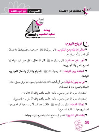 ‫رمضان‬ ‫في‬ ‫انطلق‬
58
11:‫اليوم‬ ‫أرباح‬
‫ا‬ً‫ب‬‫واحتسا‬‫ًا‬‫ن‬‫إيام‬‫رمضان‬‫صام‬‫«من‬:‫ﷺ‬‫اهلل‬‫رسول‬‫قال‬:‫الذنوب‬‫من‬‫تقدم‬‫ما‬‫مغفرة‬♥
.»‫ذنبه‬ ‫من‬ ‫م‬ َّ‫تقد‬ ‫ما‬ ‫له‬ ‫ر‬ِ‫ُف‬‫غ‬
‫إال‬ ‫له‬ ‫آدم‬ ‫ابن‬ ‫عمل‬ ‫«كل‬ :‫تعاىل‬ ‫اهلل‬ ‫قال‬ :‫ﷺ‬ ‫اهلل‬ ‫رسول‬ ‫قال‬ :‫حساب‬ ‫بغري‬ ‫أجر‬ ♥
.»‫به‬ ‫أجزي‬ ‫وأنا‬ ‫يل‬ ‫فإنه‬ ‫الصوم‬
‫يوم‬ ‫للعبد‬ ‫يشفعان‬ ‫والقرآن‬ ‫«الصيام‬ :‫ﷺ‬ ‫اهلل‬ ‫رسول‬ ‫قال‬ :‫القيامة‬ ‫يوم‬ ‫شفاعة‬ ♥
.»‫القيامة‬
:‫قال‬..‫بعمل‬‫مرين‬‫اهلل‬ ‫رسول‬‫يا‬‫قلت‬:‫قال‬ ] ‫أمامة‬‫أيب‬ ‫عن‬:‫اخليال‬ ‫يفوق‬ ‫ثواب‬ ♥
.»‫له‬ ‫عدل‬ ‫ال‬ ‫فإنه‬ ‫بالصوم‬ ‫«عليك‬
.»‫له‬ ‫عدل‬ ‫ال‬ ‫فإنه‬ ‫بالصوم‬ ‫«عليك‬ :‫قال‬ ..‫بعمل‬ ‫مرين‬ ‫اهلل‬ ‫رسول‬ ‫يا‬ :‫قلت‬
.]‫[صحيح‬ .»‫له‬ ‫مثل‬ ‫ال‬ ‫فإنه‬ ‫بالصوم‬ ‫«عليك‬ :‫قال‬ ..‫بعمل‬ ‫مرين‬ ‫اهلل‬ ‫رسول‬ ‫يا‬ :‫قلت‬
‫ودعوة‬ ‫الوالد‬ ‫دعوة‬ :‫ترد‬ ‫ال‬ ‫دعوات‬ ‫«ثالث‬ :‫ﷺ‬ ‫اهلل‬ ‫رسول‬ ‫قال‬ :‫الدعاء‬ ‫إجابة‬ ♥
.]‫[صحيح‬ .»‫املسافر‬ ‫ودعوة‬ ‫الصائم‬
.»‫وجاء‬ ‫له‬ ‫فهو‬ ‫بالصوم‬ ‫فعليه‬ ‫يستطع‬ ‫مل‬ ‫«فمن‬ :‫الشهوة‬ ‫نار‬ ‫إطفاء‬ ♥
‫شعار‬
‫اليوم‬
‫وبدأت‬
‫التهذيب‬ ‫عملية‬
1
‫عبـاداتك‬ ‫غير‬ ‫الصيـــام‬
 