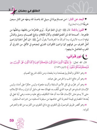 ‫رمضان‬ ‫في‬ ‫انطلق‬
59
‫سبعني‬ ِ‫النار‬ ‫عن‬ ‫ه‬َ‫وجه‬ ‫اهلل‬ َ‫باعــد‬ ‫اهلل‬ ِ‫سبيل‬ ‫يف‬ ‫ا‬ً‫يوم‬ َ‫م‬‫صــا‬ ‫«من‬ :‫النار‬ ‫عن‬ ‫البعد‬ ♥
.]‫البخاري‬ ‫[رواه‬ »‫ا‬ً‫ف‬‫خري‬
‫من‬ ‫ُها‬‫ن‬‫وباط‬ ،‫ها‬ِ‫باطن‬ ‫من‬ ‫ها‬ ُ‫ظاهر‬ ‫رى‬ُ‫ي‬ ..‫ا‬ً‫ف‬‫غر‬ ِ‫اجلنة‬ ‫يف‬ ‫«إن‬ :‫ﷺ‬ ‫قال‬ :‫باجلنة‬ ‫الفوز‬ ♥
ُ‫والناس‬ ‫وصىل‬ ،‫الصيــام‬ َ‫وتابع‬ ،‫الكالم‬ َ‫وأالن‬ ،‫الطعام‬ َ‫أطعم‬ ‫ملن‬ ‫اهلل‬ ‫أعــدها‬ ..‫رها‬ِ‫ظاه‬
‫ليرتاءون‬ ِ‫اجلنة‬ َ‫أهل‬ ‫«إن‬ :‫ﷺ‬ ُّ‫النبي‬ ُ‫يقول‬ ‫الغرفات؟‬ ‫ما‬ َ‫أدراك‬ ‫وما‬ ،]‫األلباين‬ ‫[حسنه‬ »‫نيام‬
‫أو‬ ِ‫املرشق‬ ‫من‬ ِ‫األفق‬ ‫يف‬ ‫هم‬ِ‫لبعد‬ ‫ي‬َ‫الدر‬ َ‫الكوكب‬ ‫ون‬َ‫تراء‬ ‫كام‬ ‫م‬ِ‫فوقه‬ ‫من‬ ِ‫الغرف‬ َ‫أهل‬
.»‫بينهم‬ ‫ما‬ ِ‫لتفاضل‬ ِ‫املغرب‬
22:‫قرآني‬ ‫نور‬
‫ﭭ‬‫ﭬ‬‫ﭫ‬‫ﭪ‬‫ﭩ‬‫ﭨ‬‫ﭧ‬‫ﭦ‬‫ﭥ‬‫ﭤ‬‫ﮋﭣ‬ :‫تعاىل‬ ‫اهلل‬ ‫قال‬
.]183:‫[البقرة‬ ‫ﮊ‬‫ﭰ‬‫ﭯ‬‫ﭮ‬
.‫الصيام‬ ‫ترشيع‬ ‫ذلك‬ ‫ومن‬ ،‫ينفعنا‬ ‫وما‬ ‫يصلحنا‬ ‫بام‬ ‫والعامل‬ ‫اخلالق‬ ‫وهو‬ *
.‫عباده‬ ‫عىل‬ ‫واحلرص‬ ‫احلب‬ ‫دافع‬ ‫أمر‬ ‫وهو‬ *
‫وليس‬ ،‫أمتنا‬ ‫عىل‬ ‫ا‬ ً‫حكر‬ ‫وليس‬ ‫مفعوله‬ ‫وأثبت‬ ‫السابقة‬ ‫األمم‬ ‫كل‬ ‫يف‬ ‫ب‬ َّ‫جمر‬ ‫أمر‬ ‫وهو‬ *
،‫اإلسالم‬ ‫رسالة‬ ‫تنزل‬ ‫أن‬ ‫قبل‬ ‫غريه‬ ‫معه‬ ‫فهناك‬ ،‫به‬ ‫ف‬ّ‫ل‬ُ‫ك‬ ‫الذي‬ ‫الوحيد‬ ‫هو‬ ‫املسلم‬ ‫اإلنسان‬
‫يف‬ ‫تعيل‬ ‫آية‬ ‫وهي‬ ،‫وحده‬ ‫عليه‬ ‫وقع‬ ‫التكليف‬ ‫هذا‬ ‫أن‬ ‫منه‬ ‫ًا‬‫ن‬‫ظ‬ ‫اإلنسان‬ ‫يستوحش‬ ‫ال‬ ‫حتى‬
.‫السابقني‬ ‫خربات‬ ‫من‬ ‫لنستفيد‬ ‫سبقونا‬ ‫من‬ ‫خاضها‬ ‫التي‬ ‫التجربة‬ ‫قيمة‬ ‫احلضاري‬ ‫عدها‬ُ‫ب‬
‫والتعرض‬ ‫اهلل‬ ‫من‬ ‫القرب‬ ‫من‬ ‫التقوى‬ ‫يف‬ ‫ما‬ ‫مع‬ ‫التقوى‬ ‫إىل‬ ‫للوصول‬‫طريق‬ ‫أقرص‬ ‫وهو‬ *
.‫لثوابه‬
 