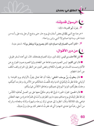 ‫رمضان‬ ‫في‬ ‫انطلق‬
60
33:‫قدوتنا‬ ‫الرسول‬
:] ‫الدرداء‬ ‫أبو‬ ‫يقول‬ 
‫من‬‫رأسه‬‫عىل‬‫يده‬‫الرجل‬‫وضع‬‫حتى‬‫حار‬‫يوم‬‫يف‬‫أسفاره‬‫بعض‬‫يف‬‫ﷺ‬‫النبي‬‫مع‬‫«خرجنا‬
.»‫رواحة‬ ‫وابن‬ ‫النبي‬ ‫إال‬ ‫صائم‬ ‫فينا‬ ‫وما‬ ،‫احلر‬ ‫شدة‬
.]‫عليه‬ ‫[متفق‬ .»‫ا‬ً‫يوم‬ ‫ويفطر‬ ‫ا‬ً‫يوم‬ ‫يصوم‬ ‫كان‬ ‫داود‬ ‫صيام‬ ‫إليه‬ ‫الصيام‬ ‫أحب‬ ‫«كان‬ 
44:‫األقوال‬ ‫درر‬ ‫من‬
.‫طويل‬‫لسفر‬‫أعده‬‫إين‬:‫قال‬.‫يضعفك‬‫الصيام‬‫وإن‬،‫كبري‬‫إنك‬:‫قيس‬‫بن‬‫لألحنف‬‫قيل‬
‫عن‬ ‫اجلوارح‬ ‫صوم‬ ‫الصوم‬ ‫وإنام‬ ‫الطعام‬ ‫عن‬ ‫مجاعة‬ ‫صوم‬ ‫الصوم‬ ‫ليس‬ :‫القيم‬ ‫ابن‬ ‫قال‬ 
‫الكف‬ ‫وكف‬ ‫احلرام‬ ‫إىل‬ ‫النظر‬ ‫عن‬ ‫العني‬ ‫وغض‬ ‫الكالم‬ ‫فضول‬ ‫عن‬ ‫اللسان‬ ‫وصمت‬ ‫اآلثام‬
.‫اخلطام‬ ‫أخذ‬ ‫عن‬
‫يا‬ :‫القيامة‬ ‫يوم‬ ِ‫ألوليائه‬ ُ‫يقول‬ ‫تعاىل‬ َ‫هلل‬‫ا‬ ‫أن‬ ‫نا‬َ‫غ‬‫بل‬ :‫احلنفي‬ ‫يوسف‬ ُ‫بن‬ ُ‫يعقوب‬ ‫قال‬ 
،‫ُكم‬‫ن‬‫أعي‬ ‫وغارت‬ ،ِ‫األرشبة‬ ‫عن‬ ‫كم‬ُ‫شفاه‬ ْ‫صت‬ُ‫ل‬َ‫ق‬ ‫وقد‬ ‫الدنيا‬ ‫يف‬ ْ‫إليكم‬ ُ‫نظرت‬ ‫طاملا‬ ‫أوليائي‬
.‫َكم‬‫ن‬‫بي‬ ‫فيام‬ َ‫الكأس‬ ‫وتعاطوا‬ ،‫م‬ِ‫ك‬ِ‫نعيم‬ ‫يف‬ َ‫م‬‫اليو‬ ‫كونوا‬ ،‫ُكم‬‫ن‬‫بطو‬ ْ‫وجفت‬
:‫الكأس‬ ‫ُعاطيه‬‫ت‬ ‫العسل‬ ‫هنر‬ ‫عىل‬ ‫معها‬ ٌ‫متكئ‬ ‫وهو‬ ‫اهلل‬ ّ‫يل‬‫لو‬ ‫احلوراء‬ ‫تقول‬ :‫احلسن‬ ‫قال‬ 
ِ‫العطش‬‫جهد‬‫من‬ ٍ‫هاجرة‬ٍ‫ظمأ‬‫يف‬ َ‫وأنت‬‫الطرفني‬‫بني‬‫ما‬ ِ‫بعيد‬ ٍ‫صائف‬ ٍ‫م‬‫يو‬‫يف‬ َ‫إليك‬ َ‫نظر‬َ‫هلل‬‫ا‬‫إن‬
‫ه‬َ‫ب‬‫ورشا‬ ‫ه‬َ‫م‬‫وطعا‬ ‫َه‬‫ت‬‫ولذ‬ ‫َه‬‫ت‬‫وشهو‬ ‫َه‬‫ت‬‫زوج‬ ‫ترك‬ ‫عبدي‬ ‫إىل‬ ‫انظروا‬ :‫وقال‬ َ‫ة‬‫املالئك‬ ‫بك‬ ‫فباهي‬
. َ‫جنيك‬َّ‫وزو‬ ٍ‫يومئذ‬ ‫لك‬ ‫فغفر‬ ‫له‬ ُ‫غفرت‬ ‫قد‬ ‫أين‬ ‫اشهدوا‬ ‫عندي‬ ‫فيام‬ ً‫ة‬‫رغب‬ ‫أجيل‬ ‫من‬
 