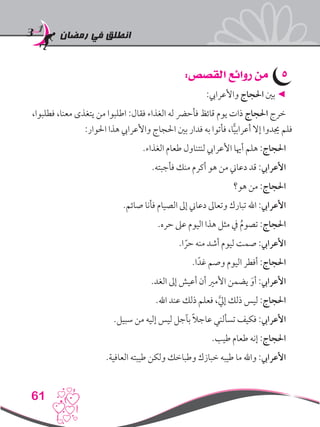 ‫رمضان‬ ‫في‬ ‫انطلق‬
61
55:‫القصص‬ ‫روائع‬ ‫من‬
:‫واألعرايب‬ ‫احلجاج‬ ‫بني‬ ◄
،‫فطلبوا‬ ،‫معنا‬ ‫يتغذى‬ ‫من‬ ‫اطلبوا‬ :‫فقال‬ ‫الغذاء‬ ‫له‬ ‫فأحرض‬ ‫قائظ‬ ‫يوم‬ ‫ذات‬ ‫احلجاج‬ ‫خرج‬
:‫احلوار‬ ‫هذا‬ ‫واألعرايب‬ ‫احلجاج‬ ‫بني‬ ‫فدار‬ ‫به‬ ‫فأتوا‬ ،‫ا‬ًّ‫ي‬‫أعراب‬ ‫إال‬ ‫جيدوا‬ ‫فلم‬
.‫الغذاء‬ ‫طعام‬ ‫لنتناول‬ ‫األعرايب‬ ‫أهيا‬ ‫هلم‬ :‫احلجاج‬
.‫فأجبته‬ ‫منك‬ ‫أكرم‬ ‫هو‬ ‫من‬ ‫دعاين‬ ‫قد‬ :‫األعرايب‬
‫هو؟‬ ‫من‬ :‫احلجاج‬
.‫صائم‬ ‫فأنا‬ ‫الصيام‬ ‫إىل‬ ‫دعاين‬ ‫وتعاىل‬ ‫تبارك‬ ‫اهلل‬ :‫األعرايب‬
.‫حره‬ ‫عىل‬ ‫اليوم‬ ‫هذا‬ ‫مثل‬ ‫يف‬ ُ‫م‬‫تصو‬ :‫احلجاج‬
.‫ا‬ ً‫حر‬ ‫منه‬ ‫أشد‬ ‫ليوم‬ ‫صمت‬ :‫األعرايب‬
.‫ا‬ً‫غد‬ ‫وصم‬ ‫اليوم‬ ‫أفطر‬ :‫احلجاج‬
.‫الغد‬ ‫إىل‬ ‫أعيش‬ ‫أن‬ ‫األمري‬ ‫يضمن‬ َ‫أو‬ :‫األعرايب‬
.‫اهلل‬ ‫عند‬ ‫ذلك‬ ‫فعلم‬ ،َّ‫يل‬‫إ‬ ‫ذلك‬ ‫ليس‬ :‫احلجاج‬
.‫سبيل‬ ‫من‬ ‫إليه‬ ‫ليس‬ ‫بآجل‬ ً‫ال‬‫عاج‬ ‫تسألني‬ ‫فكيف‬ :‫األعرايب‬
.‫طيب‬ ‫طعام‬ ‫إنه‬ :‫احلجاج‬
.‫العافية‬ ‫طيبته‬ ‫ولكن‬ ‫وطباخك‬ ‫خبازك‬ ‫طيبه‬ ‫ما‬ ‫واهلل‬ :‫األعرايب‬
 