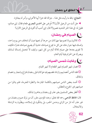 ‫رمضان‬ ‫في‬ ‫انطلق‬
62
.‫بجائزة‬ ‫له‬ ‫وأمر‬ ،‫األعرايب‬ ‫أهيا‬ ‫ا‬ً‫خري‬ ‫اهلل‬ ‫جزاك‬ ..‫هذا‬ ‫مثل‬ ‫رأيت‬ ‫ما‬ ‫باهلل‬ :‫احلجاج‬
،‫صائم‬ ‫إين‬ :‫فقال‬ ‫طعام‬ ‫البرصي‬ ‫احلسن‬ ‫عىل‬ ‫ض‬ِ‫ر‬ُ‫ع‬ !‫األول؟‬ ‫الرعيل‬ ‫من‬ ‫أنت‬ ‫هل‬ ◄
!‫االول‬ ‫الرعيل‬ ‫يف‬ ‫أكون‬ ‫أن‬ ‫أحب‬ ‫إين‬ :‫قال‬ !!‫تصوم‬ ‫الشديد‬ ‫احلر‬ ‫هذا‬ ‫يف‬ :‫له‬ ‫فقيل‬
66:‫رمضان‬ ‫في‬ ‫الصيام‬
،‫واحد‬ ‫يوم‬ ‫عن‬ ‫تتخلف‬ ‫أن‬ ‫دون‬ ‫تعبها‬ ‫أو‬ ‫حرها‬ ‫من‬ ‫كان‬ ‫مهام‬ ‫تصومها‬ ‫ا‬ً‫م‬‫يو‬ ‫ثالثون‬ 
‫فكيف‬ ،‫ا‬ً‫هدر‬ ‫صيامك‬ ‫يضيع‬ ‫أن‬ ‫خشية‬ ‫صيامك‬ ‫جيرح‬ ‫ما‬ ‫كل‬ ‫عن‬ ‫جوارحك‬ ‫فيها‬ ‫ومتسك‬
‫لسانك‬ ‫إمساك‬ ‫تتحمل‬ ‫ال‬ ‫وكيف‬ ،‫شهر‬ ‫كل‬ ‫من‬ ‫أيام‬ ‫ثالثة‬ ‫صيام‬ ‫عىل‬ ‫بعدها‬ ‫تقوى‬ ‫ال‬
.‫العام‬ ‫أيام‬ ‫بقية‬ ‫احلرام‬ ‫عن‬ ‫وبرصك‬
77:‫الصيام‬ ‫شمس‬ ‫وغابت‬
.‫القيام‬ ‫شهر‬ ‫ال‬ ‫الطعام‬ ‫شهر‬ ‫الصيام‬ ‫شهر‬ ‫فصار‬ ☼
‫وخصام‬‫وشجار‬‫فنزاع‬‫رمضان‬‫قبل‬‫كان‬‫عام‬‫فيه‬‫غضبهم‬‫وازداد‬‫أعصاهبم‬‫الناس‬‫فقد‬☼
.‫وشقاق‬
‫من‬ ‫ينالوا‬ ‫فلم‬ ،‫املحرمة‬ ‫والنظرة‬ ‫اجلارحة‬ ‫بالكلمة‬ ‫صيامهم‬ ‫الناس‬ ‫بعض‬ ‫أفسد‬ ☼
.‫والعطش‬ ‫اجلوع‬ ‫غري‬ ‫صيامهم‬
.‫بذلك‬ ‫وجاهروا‬ ‫رمضان‬ ‫يف‬ ‫عذر‬ ‫بغري‬ ‫املسلمني‬ ‫بعض‬ ‫أفطر‬ ☼
‫من‬ ‫رمضان‬ ‫صوم‬ ‫ترك‬ ‫من‬ ‫أن‬ ‫مقرر‬ ‫املؤمنني‬ ‫وعند‬ :‫تعاىل‬ ‫اهلل‬ ‫رمحه‬ ‫الذهبي‬ ‫احلافظ‬ ‫قال‬
‫الزندقة‬ ‫به‬ ‫ّون‬‫ن‬‫ويظ‬ ،‫إسالمه‬ ‫يف‬ ‫ّون‬‫ك‬‫يش‬ ‫بل‬ ،‫اخلمر‬ ‫ومدمن‬ ‫الزاين‬ ‫من‬ ّ‫رش‬ ‫أنه‬ ‫عذر‬ ‫غري‬
.‫واالنحالل‬
 