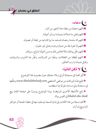 ‫رمضان‬ ‫في‬ ‫انطلق‬
63
88:‫دعاء‬
.‫النار‬ ‫من‬ ‫الشهر‬ ‫هذا‬ ‫عتقاء‬ ‫من‬ ‫اجعلنا‬ ‫اللهم‬ ◙
.‫أعاملنا‬ ‫وسائر‬ ‫وصيامنا‬ ‫صالتنا‬ ‫منا‬ ‫تقبل‬ ‫اللهم‬ ◙
.‫عصيان‬ ‫أو‬ ‫غفلة‬ ‫من‬ ‫فيه‬ ‫كان‬ ‫بام‬ ‫منا‬ ‫فتسلمه‬ ‫رمضان‬ ‫سلمتنا‬ ‫كا‬ ‫اللهم‬ ◙
.‫مقبول‬ ‫غري‬ ‫وعمل‬ ‫مردود‬ ‫صيام‬ ‫من‬ ‫بك‬ ‫نعوذ‬ ‫إنا‬ ‫اللهم‬ ◙
.‫رسولك‬ ‫باتباع‬ ‫أعاملنا‬ ‫وحسن‬ ‫لك‬ ‫باالخالص‬ ‫بواطننا‬ ‫ل‬ِّ‫مج‬ ‫اللهم‬ ◙
،‫والسيئات‬ ‫الذنوب‬ ‫عنا‬ ‫ر‬ِّ‫ف‬‫وك‬ ،‫الدركات‬ ‫من‬ ‫نا‬ِّ‫ونج‬ ،‫الغفالت‬ ‫من‬ ‫أيقظنا‬ ‫اللهم‬ ◙
.‫العاملني‬ ‫رب‬ ‫يا‬ ‫صيامنا‬ ‫وتقبل‬
99:‫ا‬ً‫أناني‬ ‫تكن‬ ‫ال‬
.‫املوضوع‬ ‫هذا‬ ‫مضمون‬ ‫حول‬ ‫عملك‬ ‫زمالء‬ ‫يف‬ ‫أو‬ ‫مسجدك‬ ‫يف‬ ‫كلمة‬ ‫ألق‬ 
‫قها‬ِّ‫ل‬‫وع‬ www.khaledaboshady.com ‫الشخيص‬ ‫موقعي‬ ‫من‬ ‫الورقات‬ ‫هذه‬ ‫اطبع‬ 
.‫استطعت‬ ‫إن‬ ‫غريك‬ ‫مساجد‬ ‫ويف‬ ‫مسجدك‬ ‫يف‬
‫بيج‬ ‫الفان‬ ‫صفحة‬ ‫عىل‬ ‫ًا‬‫ـ‬‫يوميـ‬ ‫املوضوع‬ ‫هبـذا‬ ‫املرتبطــة‬ ‫األخرى‬ ‫األنشطة‬ ‫تابع‬ 
.‫بوك‬ ‫الفيس‬ ‫يف‬ khaled abu shadi
‫خواطر‬ ‫أو‬ ‫اجلمعة‬ ‫خطبة‬ ‫يف‬ ‫منها‬ ‫ليستفيد‬ ‫املسجد‬ ‫إمام‬ ‫إىل‬ ‫الكتاب‬ ‫هذا‬ ‫من‬ ‫نسخة‬ ِ‫أهد‬ 
.‫أراد‬ ‫إن‬ ‫الرتاويح‬
 