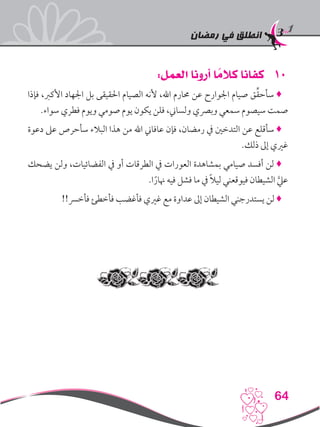 ‫رمضان‬ ‫في‬ ‫انطلق‬
64
101:‫العمل‬ ‫أرونا‬ ‫ا‬ ً‫كالم‬ ‫كفانا‬
‫فإذا‬ ،‫األكرب‬ ‫اجلهاد‬ ‫بل‬ ‫احلقيقى‬ ‫الصيام‬ ‫ألنه‬ ،‫اهلل‬ ‫حمارم‬ ‫عن‬ ‫اجلوارح‬ ‫صيام‬ ‫ق‬ِّ‫ق‬‫سأح‬ ♦
.‫سواء‬ ‫فطري‬ ‫ويوم‬ ‫صومي‬ ‫يوم‬ ‫يكون‬ ‫فلن‬ ،‫ولساين‬ ‫وبرصي‬ ‫سمعي‬ ‫سيصوم‬ ‫صمت‬
‫دعوة‬ ‫عىل‬ ‫سأحرص‬ ‫البالء‬ ‫هذا‬ ‫من‬ ‫اهلل‬ ‫عافاين‬ ‫فإن‬ ،‫رمضان‬ ‫يف‬ ‫التدخني‬ ‫عن‬ ‫سأقلع‬ ♦
.‫ذلك‬ ‫إىل‬ ‫غريي‬
‫يضحك‬ ‫ولن‬ ،‫الفضائيات‬ ‫يف‬ ‫أو‬ ‫الطرقات‬ ‫يف‬ ‫العورات‬ ‫بمشاهدة‬ ‫صيامي‬ ‫أفسد‬ ‫لن‬ ♦
.‫ا‬ً‫هنار‬ ‫فيه‬ ‫فشل‬ ‫ما‬ ‫يف‬ ً‫ال‬‫لي‬ ‫فيوقعني‬ ‫الشيطان‬ َّ‫عيل‬
!!‫فأخرس‬ ‫فأخطئ‬ ‫فأغضب‬ ‫غريي‬ ‫مع‬ ‫عداوة‬ ‫إىل‬ ‫الشيطان‬ ‫يستدرجني‬ ‫لن‬ ♦
 