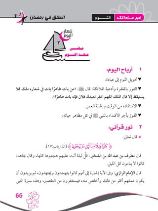 ‫رمضان‬ ‫في‬ ‫انطلق‬
65
11:‫اليوم‬ ‫أرباح‬
.‫عبادة‬ ‫إىل‬ ‫النوم‬ ‫حتويل‬ ♥
‫فال‬ ‫ملك‬ ‫شعاره‬ ‫يف‬ ‫بات‬ ‫ا‬ ً‫طاهر‬ ‫بات‬ ‫«من‬ :‫ﷺ‬ ‫قال‬ :‫املالئكة‬ ‫وأدعية‬ ‫باملغفرة‬ ‫الفوز‬ ♥
.»‫ا‬ ً‫طاهر‬ ‫بات‬ ‫فإنه‬ ‫فالن‬ ‫لعبدك‬ ‫اغفر‬ ‫اللهم‬ ‫امللك‬ ‫قال‬ ‫إال‬ ‫يستيقظ‬
.‫العمر‬ ‫وإطالة‬ ‫الوقت‬ ‫من‬ ‫االستفادة‬ ♥
.‫حياته‬ ‫مظاهر‬ ‫كل‬ ‫يف‬ ‫ﷺ‬ ‫بالنبي‬ ‫االقتداء‬ ‫بأجر‬ ‫الفوز‬ ♥
22:‫قرآني‬ ‫نور‬
:‫تعاىل‬ ‫قال‬ *
.]17:‫[الذاريات‬ ‫ﮊ‬‫ﮑ‬‫ﮐ‬‫ﮏ‬‫ﮎ‬‫ﮍ‬‫ﮌ‬‫ﮋ‬
:‫جماهد‬ ‫وقال‬ ،‫كلها‬ ‫هجعوها‬ ‫عليهم‬ ‫أتت‬ ‫ليلة‬ َّ‫قل‬ :‫الشخري‬ ‫بن‬ ‫اهلل‬ ‫عبد‬ ‫بن‬ ‫مطرف‬ ‫قال‬
.‫الليل‬ ‫كل‬ ‫ينامون‬ ‫ال‬ ‫كانوا‬
‫أن‬ ‫يريدون‬ ‫ثم‬ ،‫وجيتهدون‬ ‫يتهجدون‬ ‫كانوا‬ ‫أهنم‬ ‫إىل‬ ‫إشارة‬ ‫اآلية‬ ‫وىف‬ :‫الرازي‬ ‫اإلمام‬ ‫قال‬
‫النبي‬ ‫سرية‬ ‫وهذه‬ ،‫التقصري‬ ‫من‬ ‫فيستغفرون‬ ،‫منه‬ ‫وأخلص‬ ‫ذلك‬ ‫من‬ ‫أكثر‬ ‫عملهم‬ ‫يكون‬
‫شعار‬
‫اليوم‬
‫مـضـــى‬
‫النـــوم‬ ‫عـهــد‬
2
‫عــاداتك‬ ‫غير‬‫النـــــوم‬
 