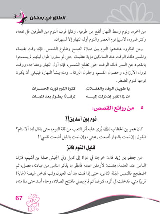 ‫رمضان‬ ‫في‬ ‫انطلق‬
67
،‫نفعه‬ ‫قل‬ ‫الطرفني‬ ‫من‬ ‫النوم‬ ‫قرب‬ ‫وكلام‬ .‫طرفيه‬ ‫من‬ ‫أنفع‬ ‫النهار‬ ‫وسط‬ ‫ونوم‬ .‫آخره‬ ‫من‬
.‫لسهران‬ ‫إال‬ ‫النهار‬ ‫أول‬ ‫والنوم‬ ‫العرص‬ ‫نوم‬ ‫السيام‬ ،‫رضره‬ ‫وكثر‬
،‫غنيمة‬ ‫وقت‬ ‫فإنه‬ .‫الشمس‬ ‫وطلوع‬ ‫الصبح‬ ‫صالة‬ ‫بني‬ ‫النوم‬ :‫عندهم‬ ‫املكروه‬ ‫ومن‬
‫يسمحوا‬ ‫مل‬ ‫ليلهم‬ ‫طول‬ ‫ساروا‬ ‫لو‬ ‫حتى‬ ،‫عظيمة‬ ‫مزية‬ ‫السالكني‬ ‫عند‬ ‫الوقت‬ ‫ذلك‬ ‫وللسري‬
‫ووقت‬ ،‫ومفتاحه‬ ‫النهار‬ ‫أول‬ ‫فإنه‬ ،‫الشمس‬ ‫تطلع‬ ‫حتى‬ ‫الوقت‬ ‫ذلك‬ ‫السري‬ ‫عن‬ ‫بالقعود‬
‫يكون‬ ‫أن‬ ‫فينبغي‬ ،‫النهار‬ ‫ينشأ‬ ‫ومنه‬ ..‫الربكة‬ ‫وحلول‬ ،‫القسم‬ ‫وحصول‬ ،‫األرزاق‬ ‫نزول‬
.‫املضطر‬ ‫كنوم‬ ‫نومها‬
‫احلســرات‬ ‫تورث‬ ‫النوم‬ ‫كثرة‬ ‫والغفــالت‬ ‫الرقاد‬ ‫طويـل‬ ‫يا‬
‫املمــات‬ ‫بعد‬ ‫يطـول‬ ‫ًا‬‫د‬‫لرقــا‬ ‫إليــــه‬ ‫نزلت‬ ‫إن‬ ‫القرب‬ ‫يف‬ ‫إن‬
55:‫القصص‬ ‫روائع‬ ‫من‬
!!‫أسدين‬ ‫بني‬ ‫نوم‬
‫تنام؟‬ ‫أال‬ :‫له‬ ‫يقال‬ ‫حتى‬ ،‫النوم‬ ‫قلة‬ ‫من‬ ‫التعب‬ ‫أثر‬ ‫عليه‬ ‫رى‬ُ‫ي‬ ] ‫اخلطاب‬ ‫بن‬ ‫عمر‬ ‫كان‬
!!‫نفيس‬ ‫أضعت‬ ‫بالليل‬ ‫نمت‬ ‫وإن‬ ،‫رعيتي‬ ‫أضعت‬ ‫بالنهار‬ ‫نمت‬ ‫إن‬ :‫فيقول‬
‫فائز‬ ‫النوم‬ ‫قليل‬
‫فرتك‬ ،‫أشيم‬ ‫بن‬ ‫صلة‬ ‫اجليش‬ ‫ويف‬ ‫كابل‬ ‫إىل‬ ‫غزاة‬ ‫يف‬ ‫خرجنا‬ :‫قال‬ ‫زيد‬ ‫بن‬ ‫جعفر‬ ‫عن‬
‫ثم‬ ،‫فصىل‬ ،‫عبادته‬ ‫من‬ ‫الناس‬ ‫يذكر‬ ‫ما‬ ‫فأنظر‬ ‫عمله‬ ‫ألرمقن‬ :‫فقلت‬ ،‫العتمة‬ ‫عند‬ ‫الناس‬
)‫(غابة‬ ‫غيضة‬ ‫فدخل‬ ‫وثب‬ ‫العيون‬ ‫هدأت‬ ‫قلت‬ ‫إذا‬ ‫حتى‬ ،‫الناس‬ ‫غفلة‬ ‫فالتمس‬ ‫اضطجع‬
،‫منه‬ ‫دنا‬ ‫حتى‬ ‫أسد‬ ‫وجاء‬ ،‫الصالة‬ ‫فافتتح‬ ‫يصيل‬ ‫قام‬‫ثم‬ ‫فتوضأ‬ ،‫أثره‬ ‫يف‬ ‫فدخلت‬ ،‫مني‬ ‫ا‬ً‫ب‬‫قري‬
 