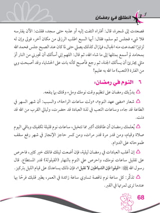 ‫رمضان‬ ‫في‬ ‫انطلق‬
68
‫يفرتسه‬ ‫اآلن‬ :‫فقلت‬ ،‫سجد‬ ‫حتى‬ ‫عذبه‬ ‫أو‬ ‫إليه‬ ‫التفت‬ ‫أفرتاه‬ :‫قال‬ ،‫شجرة‬ ‫إىل‬ ‫فصعدت‬
‫له‬ ‫وإن‬ ‫فوىل‬ ،‫آخر‬ ‫مكان‬ ‫من‬ ‫الرزق‬ ‫اطلب‬ ‫السبع‬ ‫أهيا‬ :‫فقال‬ ،‫سلم‬ ‫ثم‬ ‫فجلس‬ ‫يشء‬ ‫فال‬
‫اهلل‬‫فحمد‬‫جلس‬‫الصبح‬‫عند‬‫كان‬‫ملا‬‫حتى‬‫يصيل‬‫كذلك‬‫فامزال‬،‫اجلبال‬‫منه‬‫تصدعت‬‫ا‬ً‫لزئري‬
َ‫أو‬ ‫النار‬ ‫من‬ ‫جتريين‬ ‫أن‬ ‫أسألك‬ ‫إين‬ ‫اللهم‬ :‫قال‬ ‫ثم‬ ،‫اهلل‬ ‫شاء‬ ‫ما‬ ‫إىل‬ ‫بمثلها‬ ‫أسمع‬ ‫مل‬ ‫بمحامد‬
‫ويب‬ ‫أصبحت‬ ‫وقد‬ ،‫احلشايا‬ ‫عىل‬ ‫بات‬ ‫كأنه‬ ‫فأصبح‬ ‫رجع‬ ‫ثم‬ ،‫اجلنة‬ ‫يسألك‬ ‫أن‬ ‫جيرتئ‬ ‫مثيل‬
!‫عليم‬ ‫به‬ ‫اهلل‬ ‫ما‬ )‫(التعب‬ ‫الفرتة‬ ‫من‬
66:‫رمضان‬ ‫في‬ ‫النوم‬
.‫ينفعه‬ ‫بام‬ ‫وقتك‬ ‫وملء‬ ‫نومك‬ ‫وقت‬ ‫تنظيم‬ ‫عىل‬ ‫رمضان‬ ‫بك‬ِّ‫يدر‬ 
‫يف‬ ‫السهر‬ ‫شهر‬ ‫أن‬ :‫والسبب‬ ،»‫الراحة‬ ‫ساعات‬ ‫«ولت‬ ،»‫النوم‬ ‫عهد‬ ‫«مىض‬ ‫شعار‬ 
‫قد‬ ‫اهلل‬ ‫من‬ ‫القرب‬ ‫وليايل‬ ،‫حرضت‬ ‫قد‬ ‫العبادة‬ ‫لذة‬ ‫يف‬ ‫التعب‬ ‫وساعات‬ ،‫جاء‬ ‫قد‬ ‫الطاعة‬
.‫دنت‬
‫اليوم‬ ‫وباقي‬ ‫تكفيك‬ ‫قليلة‬ ‫نوم‬ ‫ساعات‬ ،‫تتخيل‬ ‫مما‬ ‫أكرب‬ ‫طاقتك‬ ‫أن‬ ‫رمضان‬ ‫علمك‬ُ‫ي‬ 
‫سقف‬ ‫رفع‬ ‫شهر‬ ‫يف‬ ‫اإلنجاز‬ ‫حاجز‬ ‫كرس‬ ‫ومن‬ ،‫مرات‬ ‫قدر‬ ‫مرة‬ ‫قدر‬ ‫ومن‬ ،‫وقيام‬ ‫صالة‬
.‫الدوام‬ ‫عىل‬ ‫طموحاته‬
‫فاحرص‬ ،‫كثري‬ ‫خري‬ ‫فاتك‬ ‫ليلك‬ ‫أضعت‬ ‫فإن‬ ،‫ليلية‬ ‫رمضان‬ ‫يف‬ ‫العبادات‬ ‫أغلب‬ ‫إن‬ 
‫قال‬ .‫املستطاع‬ ‫قدر‬ )‫(القيلولة‬ ‫بالنهار‬ ‫النوم‬ ‫عيل‬ ‫واحرص‬ ،‫نومك‬ ‫ساعات‬ ‫تقليل‬ ‫عىل‬
.‫برتكيز‬ ‫الليل‬ ‫قيام‬ ‫عىل‬ ‫يساعدك‬ ‫ذلك‬ ‫فإن‬ ،»‫تقيل‬ ‫ال‬ ‫الشياطني‬ ‫فإن‬ ‫«قيلوا‬ :‫ﷺ‬ ‫اهلل‬ ‫رسول‬
‫هبا‬ ‫ا‬ ً‫فرح‬ ‫قلبك‬ ‫يطري‬ ،‫العمر‬ ‫يف‬ ‫زائدة‬ ‫ساعة‬ ‫تساوي‬ ‫ناقصة‬ ‫نوم‬ ‫ساعة‬ ‫كل‬ :‫َّر‬‫ك‬‫تذ‬ 
.‫القرب‬ ‫يف‬ ‫ثمرهتا‬ ‫ترى‬ ‫عندما‬
 