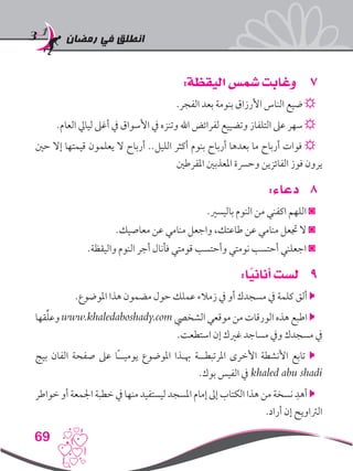 ‫رمضان‬ ‫في‬ ‫انطلق‬
69
77:‫اليقظة‬ ‫شمس‬ ‫وغابت‬
.‫الفجر‬ ‫بعد‬ ‫بنومة‬ ‫األرزاق‬ ‫الناس‬ ‫ضيع‬ ☼
.‫العام‬ ‫ليايل‬ ‫أغىل‬ ‫يف‬ ‫األسواق‬ ‫يف‬ ‫وتنزه‬ ‫اهلل‬ ‫لفرائض‬ ‫وتضييع‬ ‫التلفاز‬ ‫عىل‬ ‫سهر‬ ☼
‫حني‬ ‫إال‬ ‫قيمتها‬ ‫يعلمون‬ ‫ال‬ ‫أرباح‬ ..‫الليل‬ ‫أكثر‬ ‫بنوم‬ ‫أرباح‬ ‫بعدها‬ ‫ما‬ ‫أرباح‬ ‫فوات‬ ☼
‫املفرطني‬ ‫املعذبني‬ ‫وحرسة‬ ‫الفائزين‬ ‫فوز‬ ‫يرون‬
88:‫دعاء‬
.‫باليسري‬ ‫النوم‬ ‫من‬ ‫اكفني‬ ‫اللهم‬ ◙
.‫معاصيك‬ ‫عن‬ ‫منامي‬ ‫واجعل‬ ،‫طاعتك‬ ‫عن‬ ‫منامي‬ ‫جتعل‬ ‫ال‬ ◙
.‫واليقظة‬ ‫النوم‬ ‫أجر‬ ‫فأنال‬ ‫قومتي‬ ‫وأحتسب‬ ‫نومتي‬ ‫أحتسب‬ ‫اجعلني‬ ◙
99:‫ا‬ً‫أناني‬ ‫لست‬
.‫املوضوع‬ ‫هذا‬ ‫مضمون‬ ‫حول‬ ‫عملك‬ ‫زمالء‬ ‫يف‬ ‫أو‬ ‫مسجدك‬ ‫يف‬ ‫كلمة‬ ‫ألق‬ 
‫قها‬ِّ‫ل‬‫وع‬ www.khaledaboshady.com ‫الشخيص‬ ‫موقعي‬ ‫من‬ ‫الورقات‬ ‫هذه‬ ‫اطبع‬ 
.‫استطعت‬ ‫إن‬ ‫غريك‬ ‫مساجد‬ ‫ويف‬ ‫مسجدك‬ ‫يف‬
‫بيج‬ ‫الفان‬ ‫صفحة‬ ‫عىل‬ ‫ًا‬‫ـ‬‫يوميـ‬ ‫املوضوع‬ ‫هبـذا‬ ‫املرتبطــة‬ ‫األخرى‬ ‫األنشطة‬ ‫تابع‬ 
.‫بوك‬ ‫الفيس‬ ‫يف‬ khaled abu shadi
‫خواطر‬ ‫أو‬ ‫اجلمعة‬ ‫خطبة‬ ‫يف‬ ‫منها‬ ‫ليستفيد‬ ‫املسجد‬ ‫إمام‬ ‫إىل‬ ‫الكتاب‬ ‫هذا‬ ‫من‬ ‫نسخة‬ ِ‫أهد‬ 
.‫أراد‬ ‫إن‬ ‫الرتاويح‬
 