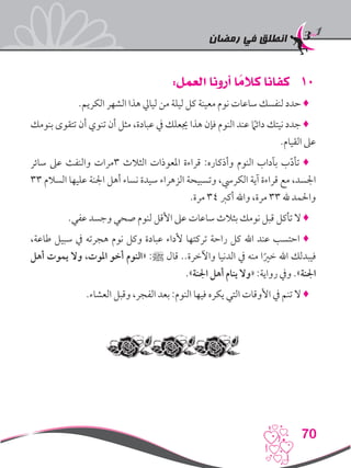 ‫رمضان‬ ‫في‬ ‫انطلق‬
70
101:‫العمل‬ ‫أرونا‬ ‫ا‬ ً‫كالم‬ ‫كفانا‬
.‫الكريم‬ ‫الشهر‬ ‫هذا‬ ‫ليايل‬ ‫من‬ ‫ليلة‬ ‫كل‬ ‫معينة‬ ‫نوم‬ ‫ساعات‬ ‫لنفسك‬ ‫حدد‬ ♦
‫بنومك‬ ‫تتقوى‬ ‫أن‬ ‫تنوي‬ ‫أن‬ ‫مثل‬ ،‫عبادة‬ ‫يف‬ ‫جيعلك‬ ‫هذا‬ ‫فإن‬ ‫النوم‬ ‫عند‬ ً‫ما‬‫دائ‬ ‫نيتك‬ ‫جدد‬ ♦
.‫القيام‬ ‫عىل‬
‫سائر‬ ‫عىل‬ ‫والنفث‬ ‫3مرات‬ ‫الثالث‬ ‫املعوذات‬ ‫قراءة‬ :‫وأذكاره‬ ‫النوم‬ ‫بآداب‬ ‫ب‬ّ‫د‬‫تأ‬ ♦
33 ‫السالم‬ ‫عليها‬ ‫اجلنة‬ ‫أهل‬ ‫نساء‬ ‫سيدة‬ ‫الزهراء‬ ‫وتسبيحة‬ ،‫الكريس‬ ‫آية‬ ‫قراءة‬ ‫مع‬ ،‫اجلسد‬
.‫مرة‬ 34 ‫أكرب‬ ‫واهلل‬ ،‫مرة‬ 33 ‫هلل‬ ‫واحلمد‬
.‫عفي‬ ‫وجسد‬ ‫صحي‬ ‫لنوم‬ ‫األقل‬ ‫عىل‬ ‫ساعات‬ ‫بثالث‬ ‫نومك‬ ‫قبل‬ ‫تأكل‬ ‫ال‬ ♦
،‫طاعة‬ ‫سبيل‬ ‫يف‬ ‫هجرته‬ ‫نوم‬ ‫وكل‬ ‫عبادة‬ ‫ألداء‬ ‫تركتها‬ ‫راحة‬ ‫كل‬ ‫اهلل‬ ‫عند‬ ‫احتسب‬ ♦
‫أهل‬ ‫يموت‬ ‫وال‬ ،‫املوت‬ ‫أخو‬ ‫«النوم‬ :‫ﷺ‬ ‫قال‬ ..‫واآلخرة‬ ‫الدنيا‬ ‫يف‬ ‫منه‬ ‫ا‬ً‫خري‬ ‫اهلل‬ ‫فيبدلك‬
.»‫اجلنة‬ ‫أهل‬ ‫ينام‬ ‫«وال‬ :‫رواية‬ ‫ويف‬ .»‫اجلنة‬
.‫العشاء‬ ‫وقبل‬ ،‫الفجر‬ ‫بعد‬ :‫النوم‬ ‫فيها‬ ‫يكره‬ ‫التي‬ ‫األوقات‬ ‫يف‬ ‫تنم‬ ‫ال‬ ♦
 