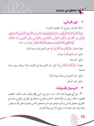 ‫رمضان‬ ‫في‬ ‫انطلق‬
72
22:‫قرآني‬ ‫نور‬
:‫العرشة‬ ‫احلقوق‬ ‫آية‬ ‫يف‬ ‫وجل‬ ‫عز‬ ‫اهلل‬ ‫قال‬ *
‫ﮢﮣ‬‫ﮡ‬‫ﮠ‬‫ﮟ‬‫ﮞ‬‫ﮜ‬‫ﮚﮛ‬‫ﮙ‬‫ﮋﮗﮘ‬
‫ﮮ‬ ‫ﮭ‬ ‫ﮬ‬ ‫ﮫ‬ ‫ﮪ‬ ‫ﮩ‬ ‫ﮨ‬ ‫ﮧ‬ ‫ﮦ‬ ‫ﮥ‬ ‫ﮤ‬
.]36 :‫[النساء‬ ‫ﯙﮊ‬‫ﯘ‬‫ﯗ‬‫ﯖ‬‫ﯕ‬‫ﯔ‬‫ﯓ‬‫ﮱ‬‫ﮯ‬
.‫قرابة‬ ‫وبينه‬ ‫بينك‬ ‫الذي‬ ‫هو‬ :‫ﮦﮊ‬‫ﮥ‬‫ﮋﮤ‬ :‫تعاىل‬ ‫فقوله‬
.‫ه‬ُ‫جوار‬ َ‫ب‬ ُ‫ر‬َ‫ق‬ ‫الذي‬ ‫هو‬ :‫وقيل‬
.‫الزوجة‬ :‫وقيل‬
‫منزله‬ ‫وبني‬ ‫وبينك‬ ‫ا‬ً‫جار‬ ‫ف‬ ْ‫ر‬ُ‫ع‬‫ال‬ ‫يف‬ ‫يعد‬ ‫الذي‬ ‫هو‬ :‫قيل‬ :‫ﮨﮊ‬‫ﮋﮧ‬ :‫وقوله‬
.‫فسحة‬
.‫قرابة‬ ‫وبينه‬ ‫بينك‬ ‫ليس‬ ‫الذي‬ ‫هو‬ :‫وقيل‬
.‫املسلم‬ ‫غري‬ :‫وقيل‬
33:‫قدوتنا‬ ‫الرسول‬
‫«اذهب‬ :‫فقال‬ ،‫جاره‬ ‫يشكو‬ ‫ﷺ‬ ‫النبي‬ ‫إىل‬ ‫رجل‬ ‫جاء‬ :‫قال‬ ] ‫هريرة‬ ‫أيب‬ ‫عن‬ 
‫يف‬ ‫متاعه‬ ‫فطرح‬ ،‫الطريق‬ ‫يف‬ ‫متاعك‬ ‫فاطرح‬ ‫«اذهب‬ :‫فقال‬ ‫ا‬ً‫ث‬‫ثال‬ ‫أو‬ ‫مرتني‬ ‫فأتاه‬ ،»‫فاصرب‬
.‫وفعل‬ ‫به‬ ‫اهلل‬ ‫فعل‬ ،‫يلعنونه‬ ‫الناس‬ ‫فجعل‬ ،‫خربه‬ ‫فيخربهم‬ ‫يسألونه‬ ‫الناس‬ ‫فجعل‬ ،‫الطريق‬
.‫تكرهه‬ ‫ا‬ً‫ئ‬‫شي‬ ‫ترى‬ ‫ال‬ ،‫ارجع‬ :‫له‬ ‫فقال‬ ‫جاره‬ ‫إليه‬ ‫فجاء‬
 
