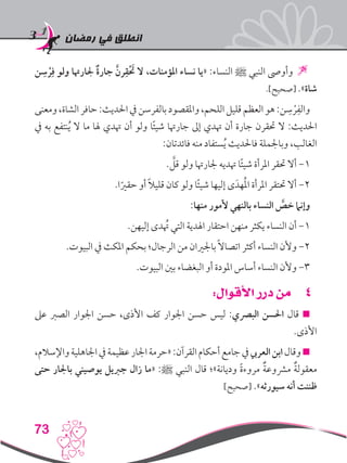 ‫رمضان‬ ‫في‬ ‫انطلق‬
73
‫ن‬ ِ‫س‬ ْ‫ر‬ِ‫ف‬ ‫ولو‬ ‫جلارهتا‬ ٌ‫ة‬‫جار‬ َّ‫رن‬ِ‫ق‬ْ َ‫ح‬‫ت‬ ‫ال‬ ،‫املؤمنات‬ ‫نساء‬ ‫«يا‬ :‫النساء‬ ‫ﷺ‬ ‫النبي‬ ‫وأوىص‬ 
.]‫[صحيح‬ .»‫شاة‬
‫ومعنى‬،‫الشاة‬‫حافر‬:‫احلديث‬‫يف‬‫بالفرسن‬‫واملقصود‬،‫اللحم‬‫قليل‬‫العظم‬‫هو‬:‫ن‬ ِ‫س‬ ْ‫ر‬ِ‫والف‬
‫يف‬ ‫به‬ ‫نتفع‬ُ‫ي‬ ‫ال‬ ‫ما‬ ‫هلا‬ ‫هتدي‬ ‫أن‬ ‫ولو‬ ‫ا‬ً‫ئ‬‫شي‬ ‫جارهتا‬ ‫إىل‬ ‫هتدي‬ ‫أن‬ ‫جارة‬ ‫حتقرن‬ ‫ال‬ :‫احلديث‬
:‫فائدتان‬ ‫منه‬ ‫ستفاد‬ُ‫ي‬ ‫فاحلديث‬ ‫وباجلملة‬ ،‫الغالب‬
. َّ‫قل‬ ‫ولو‬ ‫جلارهتا‬ ‫هتديه‬ ‫ا‬ً‫ئ‬‫شي‬ ‫املرأة‬ ‫حتقر‬ ‫أال‬ -1
.‫ا‬ً‫حقري‬ ‫أو‬ ً‫ال‬‫قلي‬ ‫كان‬ ‫ولو‬ ‫ا‬ً‫ئ‬‫شي‬ ‫إليها‬ ‫ى‬َ‫هد‬ُ‫مل‬‫ا‬ ‫املرأة‬ ‫حتتقر‬ ‫أال‬ -2
:‫منها‬ ‫ألمور‬ ‫بالنهي‬ ‫النساء‬ َّ‫خص‬ ‫وإنام‬
.‫إليهن‬ ‫دى‬ُ‫ته‬ ‫التي‬ ‫اهلدية‬ ‫احتقار‬ ‫منهن‬ ‫يكثر‬ ‫النساء‬ ‫أن‬ -1
.‫البيوت‬ ‫يف‬ ‫املكث‬ ‫بحكم‬ ‫الرجال؛‬ ‫من‬ ‫باجلريان‬ ً‫ال‬‫اتصا‬ ‫أكثر‬ ‫النساء‬ ‫وألن‬ -2
.‫البيوت‬ ‫بني‬ ‫البغضاء‬ ‫أو‬ ‫املودة‬ ‫أساس‬ ‫النساء‬ ‫وألن‬ -3
44:‫األقوال‬ ‫درر‬ ‫من‬
‫عىل‬ ‫الصرب‬ ‫اجلوار‬ ‫حسن‬ ،‫األذى‬ ‫كف‬ ‫اجلوار‬ ‫حسن‬ ‫ليس‬ :‫البرصي‬ ‫احلسن‬ ‫قال‬ 
.‫األذى‬
،‫واإلسالم‬‫اجلاهلية‬‫يف‬‫عظيمة‬‫اجلار‬‫«حرمة‬:‫القرآن‬‫أحكام‬‫جامع‬‫يف‬‫العريب‬‫ابن‬‫وقال‬
‫حتى‬ ‫باجلار‬ ‫يوصيني‬ ‫جربيل‬ ‫زال‬ ‫«ما‬ :‫ﷺ‬ ‫النبي‬ ‫قال‬ ‫وديانة»؛‬ ً‫ة‬‫مروء‬ ٌ‫ة‬‫مرشوع‬ ٌ‫ة‬‫معقول‬
]‫[صحيح‬ .»‫سيورثه‬ ‫أنه‬ ‫ظننت‬
 