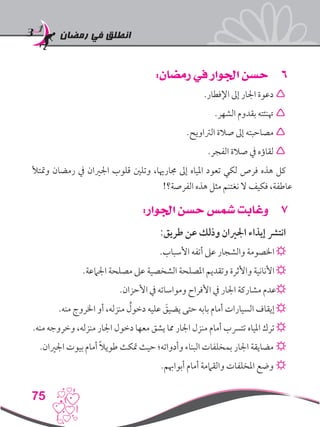 ‫رمضان‬ ‫في‬ ‫انطلق‬
75
66:‫رمضان‬ ‫في‬ ‫اجلوار‬ ‫حسن‬
.‫اإلفطار‬ ‫إىل‬ ‫اجلار‬ ‫دعوة‬ 
.‫الشهر‬ ‫بقدوم‬ ‫هتنئته‬ 
.‫الرتاويح‬ ‫صالة‬ ‫إىل‬ ‫مصاحبته‬ 
.‫الفجر‬ ‫صالة‬ ‫يف‬ ‫لقاؤه‬ 
‫ومتتأل‬ ‫رمضان‬ ‫يف‬ ‫اجلريان‬ ‫قلوب‬ ‫وتلني‬ ،‫جمارهيا‬ ‫إىل‬ ‫املياه‬ ‫تعود‬ ‫لكي‬ ‫فرص‬ ‫هذه‬ ‫كل‬
!‫الفرصة؟‬ ‫هذه‬ ‫مثل‬ ‫نغتنم‬ ‫ال‬ ‫فكيف‬ ،‫عاطفة‬
77:‫اجلوار‬ ‫حسن‬ ‫شمس‬ ‫وغابت‬
:‫طريق‬ ‫عن‬ ‫وذلك‬ ‫اجلريان‬ ‫إيذاء‬ ‫انترش‬
.‫األسباب‬ ‫أتفه‬ ‫عىل‬ ‫والشجار‬ ‫اخلصومة‬ ☼
.‫اجلامعة‬ ‫مصلحة‬ ‫عىل‬ ‫الشخصية‬ ‫املصلحة‬ ‫وتقديم‬ ‫واألثرة‬ ‫األنانية‬ ☼
.‫األحزان‬ ‫يف‬ ‫ومواساته‬ ‫األفراح‬ ‫يف‬ ‫اجلار‬ ‫مشاركة‬ ‫☼عدم‬
.‫منه‬ ‫اخلروج‬ ‫أو‬ ،‫منزله‬ ُ‫دخول‬ ‫عليه‬ َ‫يضيق‬ ‫حتى‬ ‫بابه‬ ‫أمام‬ ‫السيارات‬ ‫إيقاف‬ ☼
.‫منه‬ ‫وخروجه‬ ،‫منزله‬ ‫اجلار‬ ‫دخول‬ ‫معها‬ ‫يشق‬ ‫مما‬ ‫اجلار‬ ‫منزل‬ ‫أمام‬ ‫تترسب‬ ‫املياه‬ ‫ترك‬ ☼
.‫اجلريان‬ ‫بيوت‬ ‫أمام‬ ً‫ال‬‫طوي‬ ‫متكث‬ ‫حيث‬ ‫وأدواته؛‬ ‫البناء‬ ‫بمخلفات‬ ‫اجلار‬ ‫مضايقة‬ ☼
.‫أبواهبم‬ ‫أمام‬ ‫والقاممة‬ ‫املخلفات‬ ‫وضع‬ ☼
 