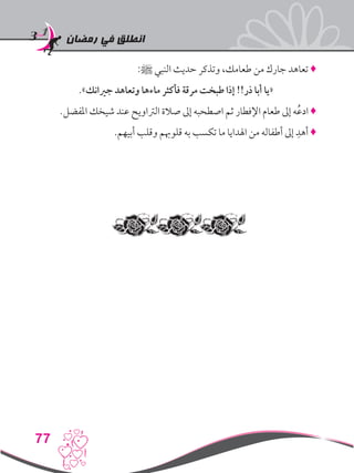 ‫رمضان‬ ‫في‬ ‫انطلق‬
77
:‫ﷺ‬ ‫النبي‬ ‫حديث‬ ‫وتذكر‬ ،‫طعامك‬ ‫من‬ ‫جارك‬ ‫تعاهد‬ ♦
.»‫جريانك‬ ‫وتعاهد‬ ‫ماءها‬ ‫فأكثر‬ ‫مرقة‬ ‫طبخت‬ ‫إذا‬ !!‫ذر‬ ‫أبا‬ ‫«يا‬
.‫املفضل‬ ‫شيخك‬ ‫عند‬ ‫الرتاويح‬ ‫صالة‬ ‫إىل‬ ‫اصطحبه‬ ‫ثم‬ ‫اإلفطار‬ ‫طعام‬ ‫إىل‬ ‫ه‬ُ‫ع‬‫اد‬ ♦
.‫أبيهم‬ ‫وقلب‬ ‫قلوهبم‬ ‫به‬ ‫تكسب‬ ‫ما‬ ‫اهلدايا‬ ‫من‬ ‫أطفاله‬ ‫إىل‬ ِ‫أهد‬ ♦
 