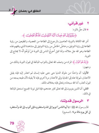 ‫رمضان‬ ‫في‬ ‫انطلق‬
79
22:‫قرآني‬ ‫نور‬
:‫ذكره‬ َّ‫جل‬ ‫قال‬ *
.‫ﰂﮊ‬‫ﰁ‬‫ﰀ‬‫ﯿ‬‫ﯾ‬‫ﯽ‬‫ﯼ‬‫ﯻ‬‫ﮋ‬
‫رؤية‬ ‫من‬ ‫واملطيعني‬ ،‫املعصية‬ ‫من‬ ‫الطاعة‬ ‫إىل‬ ‫بالرجوع‬ ‫العاصني‬ ‫؛‬ِ‫بالتوبة‬ ‫الكافة‬ ‫اهلل‬ ‫ر‬َ‫م‬‫أ‬
‫هلذه‬ ‫وفقهم‬ ‫الذي‬ ‫مشاهدة‬ ‫إىل‬ ‫التوفيق‬ ‫رؤية‬ ‫من‬ ِّ‫اخلاص‬ َّ‫وخاص‬ ،‫التوفيق‬ ‫رؤية‬ ‫إىل‬ ‫الطاعة‬
‫إىل‬ ‫حيتاج‬ ‫ال‬ ‫َّه‬‫ن‬‫أ‬ َ‫م‬َّ‫ه‬َ‫َو‬‫ت‬ ْ‫ن‬َ‫م‬ ‫التوبة‬ ‫إىل‬ ‫الناس‬ ُ‫أحوج‬ ‫قيل‬ ‫ولذا‬ ،‫جالله‬ ‫جل‬ ‫اهلل‬ ‫وهو‬ ‫الطاعة‬
.‫التوبة‬
‫من‬ ‫وذلك‬ ‫التوبة‬ ‫قبول‬ ‫يف‬ ‫املبالغة‬ ‫بالتواب‬ ‫تعاىل‬ ‫اهلل‬ ‫وصف‬ ‫من‬ ‫املراد‬ ‫ﮊ‬‫ﰈ‬‫ﰇ‬‫ﰆ‬‫ﮋ‬
:‫وجهني‬
‫يقبل‬ ‫فإنه‬ ‫إليه‬ ‫اعتذر‬ ‫ثم‬ ‫إنسان‬ ‫عليه‬ ‫جنى‬ ‫متى‬ ‫الدنيا‬ ‫ملوك‬ ‫من‬ ‫ا‬ً‫واحد‬ ‫أن‬ :‫األول‬
‫من‬ ‫يمنعه‬ ‫طبعه‬ ‫ألن‬ ‫يقبله‬ ‫ال‬ ‫فإنه‬ ‫أخرى‬ ‫مرة‬ ‫االعتذار‬ ‫وإىل‬ ‫اجلناية‬ ‫إىل‬ ‫عاد‬ ‫إذا‬ ‫ثم‬ ،‫االعتذار‬
.‫ذلك‬ ‫بخالف‬ ‫فإنه‬ ‫وتعاىل‬ ‫سبحانه‬ ‫اهلل‬ ‫أما‬ ،‫العذر‬ ‫قبول‬
‫املبالغة‬ ‫استحق‬ ‫اجلميع‬ ‫توبة‬ ‫قبل‬ ‫فإذا‬ ،‫عددهم‬ ‫كثري‬ ‫تعاىل‬ ‫اهلل‬ ‫إىل‬ ‫يتوبون‬ ‫الذين‬ ‫أن‬ :‫الثاين‬
.‫ذلك‬ ‫يف‬
33:‫قدوتنا‬ ‫الرسول‬
‫وأستغفره‬‫اهلل‬‫إىل‬‫أتوب‬‫فإين‬‫واستغفروه‬‫اهلل‬‫إىل‬‫توبوا‬!‫الناس‬‫أهيا‬‫«يا‬:‫ﷺ‬‫اهلل‬‫رسول‬‫قال‬
]‫[صحيح‬ .»‫مرة‬ ‫مائة‬ ‫يوم‬ ‫كل‬ ‫يف‬
 