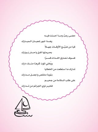 ‫فيــه‬ ‫أحسنت‬ ‫ومــا‬ ٌ‫رجب‬ ‫مضـى‬
‫الـمبــارك‬ ‫شعبــان‬ ‫شهر‬ ‫وهــذا‬
ً‫ال‬‫جهــ‬ ‫األوقــات‬ ‫ــع‬َّ‫ضي‬ ‫من‬ ‫فيا‬
‫َــوارك‬‫ب‬ ‫واحــذر‬ ‫أفـق‬ ‫حبـرمتها‬
‫ا‬ً‫ر‬‫قســ‬ ‫اللــذات‬ ‫تـفـارق‬ ‫فسـوف‬
‫دارك‬ ‫منـــك‬ ‫ا‬ً‫ـ‬‫كره‬ ‫املوت‬ ‫لي‬ ُ‫خ‬‫وي‬
‫اخلطايا‬ ‫من‬ ‫استطعت‬ ‫ما‬ ‫تدارك‬
‫مــدارك‬ ‫واجعــل‬ ‫خملص‬ ‫بتوبة‬
‫جحيــم‬ ‫من‬ ‫السالمة‬ ‫طلب‬ ‫على‬
‫تــدارك‬ ‫من‬ ‫اجلرائم‬ ‫ذوي‬ ‫فخيـر‬
 