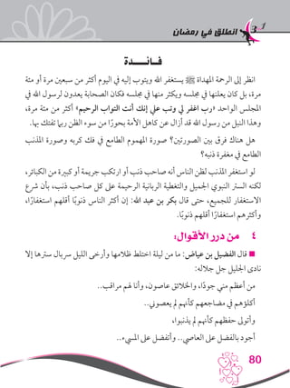 ‫رمضان‬ ‫في‬ ‫انطلق‬
80
‫فــائــــدة‬
‫مئة‬ ‫أو‬ ‫مرة‬ ‫سبعني‬ ‫من‬ ‫أكثر‬ ‫اليوم‬ ‫يف‬ ‫إليه‬ ‫ويتوب‬ ‫اهلل‬ ‫يستغفر‬ ‫ﷺ‬ ‫املهداة‬ ‫الرمحة‬ ‫إىل‬ ‫انظر‬
‫يف‬ ‫اهلل‬ ‫لرسول‬ ‫يعدون‬ ‫الصحابة‬ ‫فكان‬ ‫جملسه‬ ‫يف‬ ‫منها‬ ‫ويكثر‬ ‫جملسه‬ ‫يف‬ ‫يعلنها‬ ‫كان‬ ‫بل‬ ،‫مرة‬
،‫مرة‬ ‫مئة‬ ‫من‬ ‫أكثر‬ »‫الرحيم‬ ‫التواب‬ ‫أنت‬ ‫إنك‬ ‫عيل‬ ‫وتب‬ ‫يل‬ ‫اغفر‬ ‫«رب‬ ‫الواحد‬ ‫املجلس‬
.‫هبا‬ ‫تفتك‬ ‫ربام‬ ‫الظن‬ ‫سوء‬ ‫من‬ ‫ا‬ً‫بحور‬ ‫األمة‬ ‫كاهل‬ ‫عن‬ ‫أزال‬ ‫قد‬ ‫اهلل‬ ‫رسول‬ ‫من‬ ‫النبل‬ ‫وهذا‬
‫املذنب‬ ‫وصورة‬ ‫كربه‬ ‫فك‬ ‫يف‬ ‫الطامع‬ ‫املهموم‬ ‫صورة‬ ‫الصورتني؟‬ ‫بني‬ ‫فرق‬ ‫هناك‬ ‫هل‬
‫ذنبه؟‬ ‫مغفرة‬ ‫يف‬ ‫الطامع‬
،‫الكبائر‬ ‫من‬‫كبرية‬ ‫أو‬ ‫جريمة‬ ‫ارتكب‬‫أو‬ ‫ذنب‬‫صاحب‬‫أنه‬‫الناس‬ ‫لظن‬‫املذنب‬ ‫استغفر‬‫لو‬
‫رشع‬ ‫بأن‬ ،‫ذنب‬ ‫صاحب‬ ‫كل‬ ‫عىل‬ ‫الرحيمة‬ ‫الربانية‬ ‫والتغطية‬ ‫اجلميل‬ ‫النبوي‬ ‫السرت‬ ‫لكنه‬
،‫ا‬ً‫استغفار‬ ‫أقلهم‬ ‫ا‬ً‫ب‬‫ذنو‬ ‫الناس‬ ‫أكثر‬ ‫إن‬ :‫اهلل‬ ‫عبد‬ ‫بن‬ ‫بكر‬ ‫قال‬ ‫حتى‬ ،‫للجميع‬ ‫االستغفار‬
.‫ا‬ً‫ب‬‫ذنو‬ ‫أقلهم‬ ‫ا‬ً‫استغفار‬ ‫وأكثرهم‬
44:‫األقوال‬ ‫درر‬ ‫من‬
‫إال‬ ‫سرتها‬ ‫رسبال‬ ‫الليل‬ ‫وأرخى‬ ‫ظالمها‬ ‫اختلط‬ ‫ليلة‬ ‫من‬ ‫ما‬ :‫عياض‬ ‫بن‬ ‫الفضيل‬ ‫قال‬ 
:‫جالله‬ ‫جل‬ ‫اجلليل‬ ‫نادى‬
..‫مراقب‬ ‫هلم‬ ‫وأنا‬ ،‫عاصون‬ ‫واخلالئق‬ ،‫ا‬ً‫د‬‫جو‬ ‫مني‬ ‫أعظم‬ ‫من‬
..‫يعصوين‬ ‫مل‬ ‫كأهنم‬ ‫مضاجعهم‬ ‫يف‬ ‫أكلؤهم‬
،‫يذنبوا‬ ‫مل‬ ‫كأهنم‬ ‫حفظهم‬ ‫وأتوىل‬
..‫امليسء‬ ‫عىل‬ ‫وأتفضل‬ ..‫العايص‬ ‫عىل‬ ‫بالفضل‬ ‫أجود‬
 