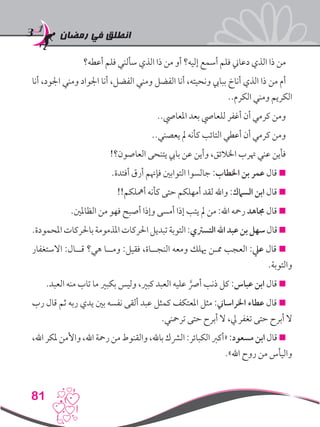 ‫رمضان‬ ‫في‬ ‫انطلق‬
81
‫أعطه؟‬ ‫فلم‬ ‫سألني‬ ‫الذي‬ ‫ذا‬ ‫من‬ ‫أو‬ ‫إليه؟‬ ‫أسمع‬ ‫فلم‬ ‫دعاين‬ ‫الذي‬ ‫ذا‬ ‫من‬
‫أنا‬ ،‫اجلود‬ ‫ومني‬ ‫اجلواد‬ ‫أنا‬ ،‫الفضل‬ ‫ومني‬ ‫الفضل‬ ‫أنا‬ ،‫ونحيته‬ ‫ببايب‬ ‫أناخ‬ ‫الذي‬ ‫ذا‬ ‫من‬ ‫أم‬
..‫الكرم‬ ‫ومني‬ ‫الكريم‬
..‫املعايص‬ ‫بعد‬ ‫للعايص‬ ‫أغفر‬ ‫أن‬ ‫كرمي‬ ‫ومن‬
..‫يعصني‬ ‫مل‬ ‫كأنه‬ ‫التائب‬ ‫أعطي‬ ‫أن‬ ‫كرمي‬ ‫ومن‬
!‫العاصون؟‬ ‫يتنحى‬ ‫بايب‬ ‫عن‬ ‫وأين‬ ،‫اخلالئق‬ ‫هترب‬ ‫عني‬ ‫فأين‬
.‫أفئدة‬ ‫أرق‬ ‫فإهنم‬ ‫التوابني‬ ‫جالسوا‬ :‫اخلطاب‬ ‫بن‬ ‫عمر‬ ‫قال‬ 
!!‫أمهلكم‬ ‫كأنه‬ ‫حتى‬ ‫أمهلكم‬ ‫لقد‬ ‫واهلل‬ :‫السامك‬ ‫ابن‬ ‫قال‬ 
.‫الظاملني‬ ‫من‬ ‫فهو‬ ‫أصبح‬ ‫وإذا‬ ‫أمسى‬ ‫إذا‬ ‫يتب‬ ‫مل‬ ‫من‬ :‫اهلل‬ ‫رمحه‬ ‫جماهد‬ ‫قال‬ 
.‫املحمودة‬‫باحلركات‬‫املذمومة‬‫احلركات‬‫تبديل‬‫التوبة‬:‫التسرتي‬‫اهلل‬‫عبد‬‫بن‬‫سهل‬‫قال‬
‫االستغفار‬ :‫قــال‬ ‫هي؟‬ ‫ومــا‬ :‫فقيل‬ ،‫النجــاة‬ ‫ومعه‬ ‫هيلك‬ ‫ممـن‬ ‫العجب‬ :‫عيل‬ ‫قال‬ 
.‫والتوبة‬
.‫العبد‬ ‫منه‬ ‫تاب‬ ‫ما‬ ‫بكبري‬ ‫وليس‬ ،‫كبري‬ ‫العبد‬ ‫عليه‬ َّ‫أرص‬ ‫ذنب‬ ‫كل‬ :‫عباس‬ ‫ابن‬ ‫قال‬ 
‫رب‬ ‫قال‬ ‫ثم‬ ‫ربه‬ ‫يدي‬ ‫بني‬ ‫نفسه‬ ‫ألقى‬ ‫عبد‬ ‫كمثل‬ ‫املعتكف‬ ‫مثل‬ :‫اخلراساين‬ ‫عطاء‬ ‫قال‬ 
.‫ترمحني‬ ‫حتى‬ ‫أبرح‬ ‫ال‬ ،‫يل‬ ‫تغفر‬ ‫حتى‬ ‫أبرح‬ ‫ال‬
،‫اهلل‬‫ملكر‬‫واألمن‬،‫اهلل‬‫رمحة‬‫من‬‫والقنوط‬،‫باهلل‬‫الرشك‬:‫الكبائر‬‫«أكرب‬:‫مسعود‬‫ابن‬‫قال‬
.»‫اهلل‬ ‫روح‬ ‫من‬ ‫واليأس‬
 