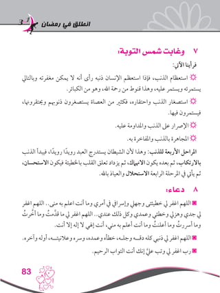 ‫رمضان‬ ‫في‬ ‫انطلق‬
83
77:‫التوبة‬ ‫شمس‬ ‫وغابت‬
:‫اآليت‬ ‫فرأينا‬
‫وبالتايل‬ ‫مغفرته‬ ‫يمكن‬ ‫ال‬ ‫أنه‬ ‫رأى‬ ‫ذنبه‬ ‫اإلنسان‬ ‫استعظم‬ ‫فإذا‬ ،‫الذنب‬ ‫استعظام‬ ☼
.‫الكبائر‬ ‫من‬ ‫وهو‬ ،‫اهلل‬ ‫رمحة‬ ‫من‬ ‫قنوط‬ ‫وهذا‬ ،‫عليه‬ ‫ويستمر‬ ‫يستمرئه‬
،‫وحيتقروهنا‬ ‫ذنوهبم‬ ‫يستصغرون‬ ‫العصاة‬ ‫من‬ ‫فكثري‬ ،‫واحتقاره‬ ‫الذنب‬ ‫استصغار‬ ☼
.‫فيها‬ ‫فيستمرون‬
.‫عليه‬ ‫واملداومة‬ ‫الذنب‬ ‫عىل‬ ‫اإلرصار‬ ☼
.‫به‬ ‫واملفاخرة‬ ‫بالذنب‬ ‫املجاهرة‬ ☼
‫الذنب‬ ‫فيبدأ‬ ،‫ا‬ً‫رويد‬ ‫ا‬ً‫رويد‬ ‫العبد‬ ‫يستدرج‬ ‫الشيطان‬ ‫ألن‬ ‫وهذا‬ :‫للذنب‬ ‫األربعة‬ ‫املراحل‬
،‫االستحسان‬ ‫فيكون‬ ‫باخلطيئة‬ ‫القلب‬ ‫تعلق‬ ‫يزداد‬ ‫ثم‬ ،‫االهنامك‬ ‫يكون‬ ‫بعده‬ ‫ثم‬ ،‫باالرتكاب‬
.‫باهلل‬ ‫والعياذ‬ ‫االستحالل‬ ‫الرابعة‬ ‫املرحلة‬ ‫يف‬ ‫يأيت‬ ‫ثم‬
88:‫دعاء‬
‫اغفر‬ ‫اللهم‬ ..‫منى‬ ‫به‬ ‫اعلم‬ ‫أنت‬ ‫وما‬ ‫أمري‬ ‫يف‬ ‫وإرسايف‬ ‫وجهيل‬ ‫خطيئتى‬ ‫يل‬ ‫اغفر‬ ‫اللهم‬ ◙
ُ‫رت‬ َّ‫أخ‬ ‫وما‬ ُ‫مت‬َّ‫قد‬ ‫ما‬ ‫يل‬ ‫اغفر‬ ‫اللهم‬ ..‫عندي‬ ‫ذلك‬ ‫وكل‬ ‫وعمدي‬ ‫وخطئي‬ ‫وهزيل‬ ‫جدي‬ ‫يل‬
.‫أنت‬ ‫إال‬ ‫إله‬ ‫ال‬ ‫إهلي‬ ‫أنت‬ ،‫مني‬ ‫به‬ ‫أعلم‬ ‫أنت‬ ‫وما‬ ُ‫أعلنت‬ ‫وما‬ ُ‫أرسرت‬ ‫وما‬
.‫وآخره‬‫أوله‬،‫وعالنيتــه‬‫ورسه‬،‫وعمده‬‫خطأه‬،‫وجلـه‬‫دقــه‬‫كله‬‫ذنبي‬‫يل‬‫اغفر‬‫اللهم‬◙
.‫الرحيم‬ ‫التواب‬ ‫أنت‬ ‫إنك‬ َّ‫عيل‬ ‫وتب‬ ‫يل‬ ‫اغفر‬ ‫رب‬ ◙
 