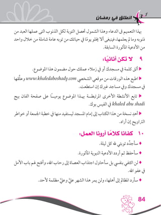 ‫رمضان‬ ‫في‬ ‫انطلق‬
84
‫من‬ ‫العبد‬ ‫عملها‬ ‫التى‬ ‫الذنوب‬ ‫لكل‬ ‫التوبة‬ ‫حتصل‬ ‫الشمول‬ ‫وهذا‬ ‫الدعاء‬ ‫ىف‬ ‫التعميم‬ ‫هبذا‬
‫واحد‬‫خالل‬‫من‬‫شاملة‬‫عامة‬‫توبه‬‫من‬‫حياتك‬‫يف‬‫ا‬ً‫م‬‫يو‬‫خيلو‬‫أال‬‫فينبغى‬،‫يعلمها‬‫مل‬‫وما‬‫ذنوبه‬
.‫السابقة‬ ‫املأثورة‬ ‫األدعية‬ ‫من‬
99:‫ا‬ً‫أناني‬ ‫تكن‬ ‫ال‬
.‫املوضوع‬ ‫هذا‬ ‫مضمون‬ ‫حول‬ ‫عملك‬ ‫زمالء‬ ‫يف‬ ‫أو‬ ‫مسجدك‬ ‫يف‬ ‫كلمة‬ ‫ألق‬ 
‫قها‬ِّ‫ل‬‫وع‬ www.khaledaboshady.com ‫الشخيص‬ ‫موقعي‬ ‫من‬ ‫الورقات‬ ‫هذه‬ ‫اطبع‬ 
.‫استطعت‬ ‫إن‬ ‫غريك‬ ‫مساجد‬ ‫ويف‬ ‫مسجدك‬ ‫يف‬
‫بيج‬ ‫الفان‬ ‫صفحة‬ ‫عىل‬ ‫ًا‬‫ـ‬‫يوميـ‬ ‫املوضوع‬ ‫هبـذا‬ ‫املرتبطــة‬ ‫األخرى‬ ‫األنشطة‬ ‫تابع‬ 
.‫بوك‬ ‫الفيس‬ ‫يف‬ khaled abu shadi
‫خواطر‬ ‫أو‬ ‫اجلمعة‬ ‫خطبة‬ ‫يف‬ ‫منها‬ ‫ليستفيد‬ ‫املسجد‬ ‫إمام‬ ‫إىل‬ ‫الكتاب‬ ‫هذا‬ ‫من‬ ‫نسخة‬ ِ‫أهد‬ 
.‫أراد‬ ‫إن‬ ‫الرتاويح‬
101:‫العمل‬ ‫أرونا‬ ‫ا‬ ً‫كالم‬ ‫كفانا‬
.‫ليلة‬ ‫كل‬ ‫هلل‬ ‫توبتي‬ ‫د‬ِّ‫سأجد‬ ♦
.‫املأثورة‬ ‫النبوية‬ ‫األدعية‬ ‫أردد‬ ‫ثم‬ ‫سأحفظ‬ ♦
‫األمل‬ ‫باب‬ ‫هلم‬ ‫وأفتح‬ ،‫اهلل‬ ‫رحاب‬ ‫إىل‬ ‫العصاة‬ ‫اجتذاب‬ ‫سأحاول‬ ‫بل‬ ‫بنفيس‬ ‫اكتفي‬ ‫لن‬ ♦
.‫اهلل‬ ‫عفو‬ ‫يف‬
  .‫ألحد‬ ‫مظلمة‬ َّ‫وعيل‬ َّ‫عيل‬ ‫الشهر‬ ‫هذا‬ ‫يمر‬ ‫ولن‬ ،‫أهلها‬ ‫إىل‬ ‫املظامل‬ ‫سأرد‬ ♦
 