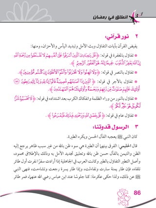 ‫رمضان‬ ‫في‬ ‫انطلق‬
86
22:‫قرآني‬ ‫نور‬
:‫ومنها‬ ،‫واألحزان‬ ‫اليأس‬ ‫وتبديد‬ ‫األمل‬ ‫وبث‬ ‫التفاؤل‬ ‫بآيات‬ ‫القرآن‬ ‫يفيض‬
‫ﮮ‬‫ﮭ‬‫ﮬ‬‫ﮫ‬‫ﮪ‬‫ﮩ‬‫ﮨ‬‫ﮧ‬‫ﮦ‬‫ﮥ‬‫ﮤ‬‫ﮋ‬ :‫قوله‬ ‫يف‬ ‫باملغفرة‬ ‫تفاؤل‬ *
.‫ﮊ‬ ‫ﯚ‬ ‫ﯙ‬‫ﯘ‬‫ﯗ‬‫ﯕ‬ ‫ﯔ‬‫ﯓ‬‫ﮱ‬‫ﮰ‬
.‫ﮊ‬‫ﯔ‬‫ﯓ‬‫ﮱ‬‫ﮰ‬‫ﮯ‬‫ﮮ‬‫ﮭ‬‫ﮬ‬‫ﮫ‬‫ﮋ‬ :‫قوله‬ ‫يف‬ ‫بالنرص‬ ‫تفاؤل‬ *
‫ﭸ‬ ‫ﭷ‬‫ﭶ‬ ‫ﭵ‬‫ﭴ‬‫ﭳ‬‫ﭲ‬‫ﭱ‬‫ﭰ‬‫ﭯ‬‫ﭮ‬‫ﮋ‬ :‫قوله‬ ‫يف‬ ‫باألجر‬ ‫تفاؤل‬ *
.‫ﮊ‬‫ﮂ‬‫ﮁ‬‫ﮀ‬‫ﭾ‬‫ﭽ‬‫ﭼ‬‫ﭻ‬‫ﭺ‬‫ﭹ‬
‫ﭚ‬‫ﭙ‬‫ﭘ‬‫ﮋ‬:‫قوله‬‫يف‬‫اشتداده‬‫بعد‬‫الكرب‬‫وانفكاك‬‫الظلمة‬‫وراء‬‫من‬‫بالنور‬‫تفاؤل‬*
.‫ﭠﮊ‬‫ﭟ‬‫ﭞ‬‫ﭛﭝ‬
. ‫ﮊ‬‫ﮖ‬‫ﮕ‬‫ﮔ‬‫ﮓ‬‫ﮒ‬‫ﮋﮑ‬:‫قوله‬ ‫يف‬ ‫عام‬ ‫تفاؤل‬ *
33:‫قدوتنا‬ ‫الرسول‬
.‫الطرية‬ ‫ويكره‬ ‫احلسن‬ ‫الفأل‬ ‫يعجبه‬ ‫ﷺ‬ ‫النبي‬ ‫كان‬
‫إليه‬ ‫يرجع‬ ‫ظاهر‬ ‫سبب‬ ‫غري‬ ‫من‬ ‫باهلل‬ ‫ظن‬ ‫سوء‬ ‫هي‬ ‫الطرية‬ ‫أن‬ ‫بينهام‬ ‫الفرق‬ :‫احلليمي‬ ‫قال‬
،‫حممود‬ ‫باإلطالق‬ ‫وذلك‬ ‫به‬ ‫األمل‬ ‫جتديد‬ ‫وتعليق‬ ‫باهلل‬ ‫ظن‬ ‫حسن‬ ‫بالفأل‬ ‫والتيمن‬ ‫الظن‬
‫طائر‬ ‫أول‬ ‫نفرت‬ ‫ا‬ ً‫سفر‬ ‫أرادت‬ ‫إذا‬ ‫اجلاهلية‬ ‫يف‬ ‫العرب‬ ‫وكانت‬ ‫بالطري‬ ‫التفاؤل‬ ‫التطري‬ ‫وأصل‬
‫النبي‬ ‫فنهى‬ ،‫وتشاءمت‬ ‫رجعت‬ ‫يرسة‬ ‫طار‬ ‫وإذا‬ ،‫وتفاءلت‬ ‫سارت‬ ‫يمنة‬ ‫طار‬ ‫فإن‬ ،‫تلقاه‬
‫طائر‬ ‫فمر‬ ،‫عنهام‬ ‫اهلل‬ ‫ريض‬ ‫عباس‬ ‫ابن‬ ‫عند‬ ‫ا‬ ً‫جلوس‬ ‫كنا‬ :‫عكرمة‬ ‫حكى‬ ‫ولذا‬ ،‫ذلك‬ ‫عن‬ ‫ﷺ‬
 