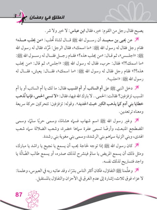 ‫رمضان‬ ‫في‬ ‫انطلق‬
87
.‫رش‬ ‫وال‬ ‫خري‬ ‫ال‬ :‫عباس‬ ‫ابن‬ ‫فقال‬ ،‫خري‬ :‫القوم‬ ‫من‬ ‫رجل‬ ‫فقال‬ ‫يصيح‬
»‫هــذه‬ ‫حيلب‬ ‫«من‬ :‫لب‬ ُ‫ح‬‫ت‬ ‫لشاة‬ ‫قــال‬ ‫ﷺ‬ ‫اهلل‬ ‫رســول‬ ‫أن‬ ‫سعيــد‬ ‫بن‬ ‫حييى‬ ‫عن‬ 
‫اهلل‬ ‫رسول‬ ‫له‬ ‫فقال‬ ،‫ة‬ َّ‫ر‬ُ‫م‬ :‫الرجل‬ ‫فقال‬ ،»‫اسمك‬ ‫«ما‬ :‫ﷺ‬ ‫اهلل‬ ‫رسول‬ ‫له‬ ‫فقال‬ ‫رجل‬ ‫فقام‬
:‫ﷺ‬ ‫اهلل‬ ‫رســول‬ ‫له‬ ‫فقــال‬ ‫رجــل‬ ‫فقـام‬ »‫هذه؟‬ ‫حيلب‬ ‫«من‬ :‫قـال‬ ‫ثم‬ ،»‫«اجلــس‬ :‫ﷺ‬
‫حيلب‬ ‫«من‬ :‫قال‬ ‫ثم‬ ،»‫«اجلس‬ :‫ﷺ‬ ‫اهلل‬ ‫رسول‬ ‫له‬ ‫فقال‬ ،‫حرب‬ :‫فقال‬ »!‫اسمك؟‬ ‫«ما‬
‫له‬ ‫فقــال‬ ،‫يعيش‬ :‫فقــال‬ ،»‫اسمك‬ ‫«ما‬ :‫ﷺ‬ ‫اهلل‬ ‫رسول‬ ‫له‬ ‫فقال‬ ‫رجل‬ ‫فقام‬ »!‫هذه؟‬
.»‫«احلب‬ :‫ﷺ‬ ‫اهلل‬ ‫رسول‬
‫أم‬ ‫يا‬ ‫أو‬ ‫السائب‬ ‫أم‬ ‫يا‬ ‫لك‬ ‫ما‬ :‫فقال‬ ‫املسيب‬ ‫أم‬ ‫أو‬ ‫السائب‬ ‫أم‬ ‫عىل‬ ‫ﷺ‬ ‫النبي‬ ‫دخل‬ 
‫ُذهب‬‫ت‬‫فإهنا‬ ،‫احلمى‬‫تسبي‬ ‫«ال‬ :‫فقال‬ ،‫فيها‬‫اهلل‬‫بارك‬‫ال‬..‫احلمى‬:‫فقالت‬‫تزفزفني؟‬‫املسيب‬
‫رسيعة‬ ‫حركة‬ ‫تتحركني‬ :‫تزفزفني‬ :‫وقوله‬ .»‫احلديد‬ ‫خبث‬ ‫الكري‬ ‫يذهب‬ ‫كام‬ ‫آدم‬ ‫بني‬ ‫خطايا‬
.‫ترتعدين‬ ‫ومعناه‬
‫وسمى‬ ،ً‫ما‬‫سل‬ ‫ا‬ً‫ب‬‫حر‬ ‫وسمى‬ ،‫ا‬ً‫م‬‫هشا‬ ‫فسامه‬ ‫شهاب‬ ‫اسم‬ ‫ﷺ‬ ‫اهلل‬ ‫رسول‬ ‫وغري‬ 
‫شعب‬ ‫سامه‬ ‫الضاللة‬ ‫وشعب‬ ،‫خرضة‬ ‫سامها‬ ‫عفرة‬ ‫تسمى‬ ‫ا‬ ً‫وأرض‬ ،‫املنبعث‬ ‫املضطجع‬
.‫رشدة‬ ‫بني‬ ‫مغوية‬ ‫بني‬ ‫وسمى‬ ،‫الرشدة‬ ‫بني‬ ‫سامهم‬ ‫الزنية‬ ‫وبني‬ ،‫اهلدى‬
،‫مبارك‬ ‫يا‬ ‫راشد‬ ‫يا‬ ‫نجيح‬ ‫يا‬ ‫يسمع‬ ‫أن‬ ‫حيب‬ ‫حلاجة‬ ‫توجه‬ ‫إذا‬ ‫ﷺ‬ ‫اهلل‬ ‫رسول‬ ‫كان‬ 
‫يا‬ ‫ة‬ّ‫ل‬‫ا‬ ّ‫الض‬ ‫طالب‬ ‫يسمع‬ ‫أو‬ ،‫صدره‬ ‫لذلك‬ ‫فينرشح‬ ‫سامل‬ ‫يا‬ ‫املريض‬ ‫يسمع‬ ‫أن‬ ‫ذلك‬ ‫ومثل‬
.‫نفسه‬ ‫لذلك‬ ‫فتسرتيح‬ ‫واجد‬
:‫وعلمنا‬ ،‫العبوس‬ ‫يف‬ ‫ربه‬ ‫عاتبه‬ ‫وقد‬ ،‫ا‬ ً‫برش‬ ‫الناس‬ ‫أكثر‬ ‫فكان‬ ،‫التفاؤل‬ ‫ﷺ‬ ‫منا‬َّ‫ل‬‫وع‬ 
.‫باملستقبل‬ ‫والتفاؤل‬ ‫األحزان‬ ‫يف‬ ‫الغرق‬ ‫عدم‬ ‫إىل‬ ‫إشارة‬ ،‫ثالث‬ ‫فوق‬ ‫عزاء‬ ‫ال‬
 