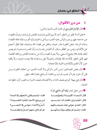 ‫رمضان‬ ‫في‬ ‫انطلق‬
88
44:‫األقوال‬ ‫درر‬ ‫من‬
:‫والدين‬ ‫الدنيا‬ ‫أدب‬ ‫كتابه‬ ‫ىف‬ ‫املاوردي‬ ‫اإلمام‬ ‫قال‬ 
‫القضاء‬‫ه‬َّ‫وصد‬،‫إرادته‬‫ىف‬‫املقادير‬‫عارضته‬‫الذى‬‫السيام‬‫أحد‬‫التطري‬‫من‬‫خيلو‬‫ال‬‫أنه‬‫«اعلم‬
‫القضاء‬‫عاقه‬‫فإذا‬،‫أقرب‬‫إليه‬‫واخلوف‬‫ويأمل‬،‫أغلب‬‫عليه‬‫واليأس‬‫يرجو‬‫فهو‬،‫حاجته‬‫عن‬
‫أحجم‬ َّ‫ر‬‫تطي‬ ‫فإذا‬ ،‫ومشيئته‬ ‫اهلل‬ ‫قضاء‬ ‫عن‬ ‫وغفل‬ ،‫خيبته‬ ‫عذر‬ ‫الطرية‬ ‫جعل‬ ‫الرجاء‬ ‫وخانه‬
‫يصري‬ ‫ثم‬ ،‫مستمرة‬ ‫العرسة‬ ‫وأن‬ ،‫وارد‬ ‫فيه‬ ‫القياس‬ ‫أن‬ ‫وقدر‬ ،‫الظفر‬ ‫من‬ ‫ويئس‬ ،‫اإلقدام‬ ‫عن‬
‫القضاء‬ ‫ووافقه‬ ‫املقادير‬ ‫ساعدته‬‫من‬ ‫وأما‬ ،‫قصد‬ ‫له‬‫يتم‬ ‫وال‬ ،‫سعي‬‫له‬‫ينجح‬ ‫فال‬ ،‫عادة‬ ‫ذلك‬
‫يكفه‬ ‫وال‬ ،‫خوف‬ ‫يصده‬ ‫فال‬ ‫مساعدته‬ ‫عىل‬ ً‫ال‬‫وتعوي‬ ،‫بإقباله‬ ‫ثقة‬ ‫إلقدامه‬ ‫التطري‬ ‫قليل‬ ‫فهو‬
.»‫باإلحجام‬ ‫واخليبة‬ ‫باإلقدام‬ ‫الغنم‬ ‫ألن‬ ‫خور‬
‫ومن‬ ،‫الطرية‬ ‫اعتقاد‬ ‫من‬ ‫للتدبري‬ ‫أفسد‬ ‫وال‬ ‫بالرأى‬ ‫أرض‬ ‫ليس‬ :‫الصاحلني‬ ‫بعض‬ ‫قال‬ 
.‫جهل‬ ‫فقد‬ ‫ا‬ً‫مقدر‬ ‫يدفع‬ ‫أو‬ ‫قضاء‬ ‫يرد‬ ‫غراب‬ ‫نعيب‬ ‫أو‬ ‫بقرة‬ ‫خوار‬ ‫أن‬ ‫ظن‬
‫خطوات‬ ‫أول‬ ‫والصرب‬ ،‫الدواء‬ ‫نصف‬ ‫واالطمئنان‬ ،‫الداء‬ ‫نصف‬ ‫الوهم‬ :‫سينا‬ ‫ابن‬ ‫قال‬ 
.‫الشفاء‬
:‫قوله‬ ‫مايض‬ ‫أبو‬ ‫إيليا‬ ‫شعر‬ ‫مجيل‬ ‫ومن‬ 
!‫السما‬ ‫يف‬ ‫ُّم‬‫التجه‬ ‫يكفي‬ ‫ابتسم‬ :‫قلت‬ ‫َّـمـــــا‬‫وجته‬ !‫كئيـبــة‬ ‫السمــاء‬ ‫قال‬
!!‫املتصــرما‬ ‫با‬ ِّ‫الص‬ ‫األسف‬ ‫يرجع‬ ‫لـن‬ ‫ابتــســم‬ :‫له‬ ‫فقلت‬ !‫وىل‬ ‫با‬ ِّ‫الص‬ :‫قال‬
‫احلمــــى؟‬ ‫يف‬ ‫حولـي‬ ‫واألعداء‬ ُّ‫سر‬ُ‫أ‬َ‫أ‬ ‫صيحـــاتهم‬ ‫علت‬ ‫حولي‬ ‫العدى‬ :‫قال‬
!‫وأعظــمـــا‬ َّ‫أجــل‬ ‫منهم‬ ‫تكن‬ ‫مل‬ ‫لو‬ ‫هـــم‬ِّ‫بذم‬ ‫يطلبـــوك‬ ‫مل‬ ‫ابتسم‬ :‫قلت‬
 