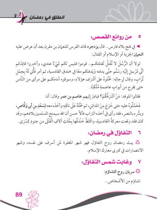 ‫رمضان‬ ‫في‬ ‫انطلق‬
89
55:‫القصص‬ ‫روائع‬ ‫من‬
‫عليه‬ ‫عرض‬ ‫أن‬ ‫بعد‬ ‫مقرن‬ ‫بن‬ ‫للنعامن‬ ‫الفرس‬ ‫قائد‬ ‫يزدجرد‬ ‫قال‬ ..‫فارس‬ ‫بالد‬ ‫فتح‬ ‫يف‬ ◄
:‫القتال‬ ‫أو‬ ‫اإلسالم‬ ‫أو‬ ‫اجلزية‬ ‫النعامن‬
‫كم‬َ‫د‬ِ‫قائ‬ ‫وأخربوا‬ ،‫عندي‬ ٌ‫ء‬ َْ‫شي‬ ‫لكم‬ ‫فليس‬ ‫قوموا‬ ..‫قتلتكـم‬َ‫ل‬ ُ‫تل‬ْ‫ق‬ُ‫ت‬ ‫ال‬ َ‫ل‬ ُ‫س‬ ُّ‫الر‬ ‫أن‬ ‫لوال‬
ِ‫ل‬ْ‫م‬ِ‫ح‬ِ‫ب‬ ُ‫ه‬َ‫ل‬ ‫يت‬ُ‫أ‬َ‫ف‬ ‫أمر‬ ‫ثم‬ ،‫القادسية‬ ‫خندق‬ ‫يف‬ ‫ا‬ً‫ع‬‫م‬ ‫دفنكم‬َ‫ي‬َ‫و‬ ‫يدفنه‬ ‫َّى‬‫ت‬‫ح‬ ‫ُم‬‫ت‬ ْ‫رس‬ ‫ه‬ْ‫ي‬َ‫ل‬ِ‫إ‬ ‫ل‬ ِ‫س‬ ْ‫ر‬ُ‫م‬ ِّ‫ني‬‫أ‬
‫َّاس‬‫ن‬‫ال‬ ‫من‬ ‫مرأى‬ ‫عىل‬ ‫أمامكـم‬ ‫وسوقوه‬ ،ِ‫هؤالء‬ ‫ف‬ َْ‫أشر‬ ‫عىل‬ ُ‫ه‬‫لو‬َِّ‫حم‬ :‫ه‬ِ‫جال‬ِ‫ر‬ِ‫ل‬ ‫وقال‬ ، ٍ‫اب‬ َ‫ُر‬‫ت‬
.‫َا‬‫ن‬ِ‫ك‬ْ‫ل‬ُ‫م‬ ِ‫عاصمة‬ ِ‫أبواب‬ ‫من‬ ‫خيرج‬ ‫حتى‬
.‫أنا‬ :‫وقال‬ ‫عمر‬ ‫بن‬ ‫عاصم‬ ‫ليهم‬ِ‫إ‬ َ‫فبادر‬ ‫؟‬ْ‫ُم‬‫ك‬ُ‫ف‬ َْ‫أشر‬ ْ‫ن‬َ‫م‬ :‫للوفد‬ ‫فقالوا‬
،‫اص‬َّ‫ق‬َ‫و‬‫أيب‬ ِ‫بن‬ ِ‫د‬ْ‫ع‬ َ‫س‬ِ‫ل‬‫معه‬‫ه‬َ‫ذ‬ َ‫وأخ‬ ِ‫ه‬ِ‫ت‬َ‫ق‬‫نا‬َ‫لى‬َ‫ع‬ ُ‫ه‬َ‫ل‬ََّ‫حم‬‫ثم‬،ِ‫ن‬ِ‫املدائ‬ َ‫ن‬ِ‫م‬ َ‫ج‬ َ‫ر‬ َ‫خ‬‫حتى‬‫عليه‬ ُ‫ه‬‫و‬ُ‫ل‬َّ‫م‬َ‫ح‬َ‫ف‬
‫وقد‬،‫بالدهم‬‫املسلمني‬‫سيمنح‬‫اهلل‬‫أن‬‫حسن‬ً‫ال‬‫فأ‬‫الرتاب‬‫أخذه‬‫يف‬‫رأى‬‫فقد‬،‫بالنرص‬‫ه‬ َّ‫ر‬‫وبش‬
.‫ى‬ َْ‫سر‬
ِ‫ك‬ ِ‫جنود‬ ‫من‬ َ‫ْلى‬‫ت‬َ‫ق‬ْ‫ل‬‫ا‬ ِ‫آالف‬ ِ‫ث‬َ‫ث‬ُ‫ج‬ِ‫ب‬ ‫ها‬ُ‫ق‬َ‫ْد‬‫ن‬ َ‫خ‬ َّ‫َظ‬‫ت‬ْ‫ك‬‫وا‬ ،ِ‫القادسية‬ ُ‫ة‬‫معرك‬ ‫وقعت‬ ‫فقد‬ ‫كان‬
66:‫رمضان‬ ‫في‬ ‫التفاؤل‬
‫وشهر‬ ،‫نفسه‬ ‫عىل‬ ‫أرسف‬ ‫ملن‬ ‫املغفرة‬ ‫شهر‬ ‫فهو‬ ‫التفاؤل‬ ‫روح‬ ‫رمضان‬ ‫يبث‬ 
.‫اإلسالم‬ ‫معارك‬ ‫كربى‬ ‫يف‬ ‫االنتصارات‬
77:‫التفاؤل‬ ‫شمس‬ ‫وغابت‬
:‫التشاؤم‬ ‫روح‬ ‫رسيان‬ ☼
..‫األشخاص‬ ‫من‬ ‫تشاؤم‬
 