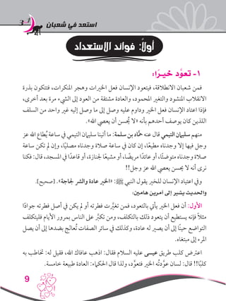 ‫شعبان‬ ‫في‬ ‫استعد‬
9
‫االستعداد‬ ‫فوائد‬ :ً‫ال‬‫أو‬
:‫ا‬ ً‫خيـر‬ ‫د‬ َّ‫تعو‬ -1
‫بذرة‬ ‫فتتكون‬ ،‫املنكرات‬ ‫وهجر‬ ‫اخلريات‬ ‫فعل‬ ‫اإلنسان‬ ‫فيتعود‬ ،‫االنطالقة‬ ‫شعبان‬ ‫فمن‬
،‫أخرى‬ ‫بعد‬ ‫مرة‬ ‫اليشء‬ ‫إىل‬ ‫العود‬ ‫من‬ ‫مشتقة‬ ‫والعادة‬ ،‫املحمود‬ ‫والتغري‬ ‫املنشود‬ ‫االنقالب‬
‫السلف‬ ‫من‬ ‫واحد‬ ‫غري‬ ‫إليه‬ ‫وصل‬ ‫ما‬ ‫إىل‬ ‫وصل‬ ‫عليه‬ ‫وداوم‬ ‫اخلري‬ ‫فعل‬ ‫اإلنسان‬ ‫اعتاد‬ ‫فإذا‬
.»‫اهلل‬ ‫يعيص‬ ‫أن‬ ‫سن‬ ُ‫ح‬‫ي‬ ‫«ال‬ ‫بأنه‬ ‫أحدهم‬ ‫يوصف‬ ‫كان‬ ‫اللذين‬
‫عز‬‫اهلل‬‫طاع‬ُ‫ي‬‫ساعة‬‫يف‬‫التيمي‬‫سليامن‬‫أتينا‬‫ما‬:‫سلمة‬‫بن‬‫اد‬َّ‫مح‬‫عنه‬‫قال‬‫التيمي‬‫سليامن‬‫منهم‬
‫ساعة‬ ‫تكن‬ ‫مل‬ ‫وإن‬ ،‫ا‬ً‫ي‬‫مصل‬ ‫وجدناه‬ ‫صالة‬ ‫ساعة‬ ‫يف‬ ‫كان‬ ‫إن‬ ،‫ا‬ً‫ع‬‫مطي‬ ‫وجدناه‬ ‫إال‬ ‫فيها‬ ‫وجل‬
‫فكنا‬:‫قال‬،‫املسجد‬‫يف‬‫ا‬ً‫قاعد‬‫أو‬،‫جلنازة‬‫ا‬ً‫ع‬‫مشي‬‫أو‬،‫ا‬ ً‫مريض‬‫ا‬ً‫عائد‬‫أو‬،‫ا‬ً‫ئ‬‫متوض‬‫وجدناه‬‫صالة‬
!!‫وجل‬ ‫عز‬ ‫اهلل‬ ‫يعيص‬ ‫حيسن‬ ‫ال‬ ‫أنه‬ ‫نرى‬
.]‫[صحيح‬ .»‫جلاجة‬ ‫والرش‬ ‫عادة‬ ‫«اخلري‬ :‫ﷺ‬ ‫النبي‬ ‫يقول‬ ‫للخري‬ ‫اإلنسان‬ ‫اعتياد‬ ‫ويف‬
:‫هامني‬ ‫أمرين‬ ‫إىل‬ ‫يشري‬ ‫واحلديث‬
‫ا‬ً‫د‬‫جوا‬ ‫فطرته‬ ‫أصل‬ ‫يف‬ ‫يكن‬ ‫مل‬ ‫أو‬ ‫فطرته‬ ‫ت‬ َّ‫ر‬‫تغي‬ ‫فمن‬ ،‫بالتعود‬ ‫يأيت‬ ‫اخلري‬ ‫فعل‬ ‫أن‬ :‫األول‬
‫فليتكلف‬ ‫األيام‬ ‫بمرور‬ ‫الناس‬ ‫عىل‬ َّ‫ر‬‫تكب‬ ‫ومن‬ ،‫بالتكلف‬ ‫ذلك‬ ‫يتعود‬ ‫أن‬ ‫يستطيع‬ ‫فإنه‬ ً‫ال‬‫مث‬
‫يصل‬ ‫أن‬ ‫إىل‬ ‫بضدها‬ ‫ُعالج‬‫ت‬ ‫الصفات‬ ‫سائر‬ ‫يف‬ ‫وكذلك‬ ،‫عادة‬ ‫له‬ ‫يصري‬ ‫أن‬ ‫إىل‬ ‫ًا‬‫ن‬‫حي‬ ‫التواضع‬
.‫مبتغاه‬ ‫إىل‬ ‫املرء‬
‫به‬ ‫ختاطب‬ :‫له‬ ‫فقيل‬ ،‫اهلل‬ ‫عافاك‬ ‫اذهب‬ :‫فقال‬ ‫السالم‬ ‫عليه‬ ‫عيسى‬ ‫طريق‬ ‫كلب‬ ‫اعرتض‬
.‫خامسة‬ ‫طبيعة‬ ‫العادة‬ :‫احلكامء‬ ‫قال‬ ‫ولذا‬ ،‫د‬َّ‫فتعو‬ ‫اخلري‬ ‫ُه‬‫ت‬‫د‬َّ‫عو‬ ‫لسان‬ :‫قال‬ !!‫ا‬ً‫ب‬‫كل‬
 