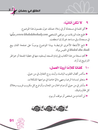 ‫رمضان‬ ‫في‬ ‫انطلق‬
91
99:‫ا‬ً‫أناني‬ ‫تكن‬ ‫ال‬
.‫املوضوع‬ ‫هذا‬ ‫مضمون‬ ‫حول‬ ‫عملك‬ ‫زمالء‬ ‫يف‬ ‫أو‬ ‫مسجدك‬ ‫يف‬ ‫كلمة‬ ‫ألق‬ 
‫قها‬ِّ‫ل‬‫وع‬ www.khaledaboshady.com ‫الشخيص‬ ‫موقعي‬ ‫من‬ ‫الورقات‬ ‫هذه‬ ‫اطبع‬ 
.‫استطعت‬ ‫إن‬ ‫غريك‬ ‫مساجد‬ ‫ويف‬ ‫مسجدك‬ ‫يف‬
‫بيج‬ ‫الفان‬ ‫صفحة‬ ‫عىل‬ ‫ًا‬‫ـ‬‫يوميـ‬ ‫املوضوع‬ ‫هبـذا‬ ‫املرتبطــة‬ ‫األخرى‬ ‫األنشطة‬ ‫تابع‬ 
.‫بوك‬ ‫الفيس‬ ‫يف‬ khaled abu shadi
‫خواطر‬ ‫أو‬ ‫اجلمعة‬ ‫خطبة‬ ‫يف‬ ‫منها‬ ‫ليستفيد‬ ‫املسجد‬ ‫إمام‬ ‫إىل‬ ‫الكتاب‬ ‫هذا‬ ‫من‬ ‫نسخة‬ ِ‫أهد‬ 
.‫أراد‬ ‫إن‬ ‫الرتاويح‬
101:‫العمل‬ ‫أرونا‬ ‫ا‬ ً‫كالم‬ ‫كفانا‬
.‫حويل‬ ‫من‬ ‫يف‬ ‫التفاؤل‬ ‫روح‬ ‫وأبث‬ ،‫اليائسة‬ ‫القلوب‬ ‫أقفال‬ ‫سأكرس‬ ♦
.‫املشكالت‬ ‫مواجهة‬ ‫يف‬ ‫خاصة‬ ً‫ما‬‫دائ‬ ‫وجهي‬ ‫الرضا‬ ‫ابتسامة‬ ‫ستعلو‬ ♦
‫وهالك‬ ،‫قريب‬ ‫مكروب‬ ‫كل‬ ‫فرج‬ ‫وأن‬ ،‫املحال‬ ‫من‬ ‫احلال‬ ‫دوام‬ ‫أن‬ ‫حويل‬ ‫من‬ ‫يف‬ ‫سأنرش‬ ♦
.‫وشيك‬ ‫ظامل‬ ‫كل‬
.‫يوم‬ ‫أو‬ ‫موقف‬ ‫أو‬ ‫شخص‬ ‫من‬ ‫أتشاءم‬ ‫لن‬ ♦
 