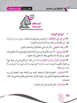 ‫رمضان‬ ‫في‬ ‫انطلق‬
92
11:‫اليوم‬ ‫أرباح‬
‫قوله‬ ‫هذا‬ ‫يف‬ ‫الرس‬ ‫ولعل‬ ،»‫مه‬َّ‫ل‬‫وع‬ ‫القرآن‬ ‫تعلم‬ ‫من‬ ‫«خريكم‬ :‫اإلطالق‬ ‫عىل‬ ‫خريكم‬ ♥
.»‫ت‬َ‫ي‬‫ُل‬‫ت‬ ‫ما‬ ‫ثواهبا‬ ‫له‬ ‫كان‬ ‫اهلل‬ ‫كتاب‬ ‫من‬ ‫آية‬ ‫م‬ّ‫ل‬‫ع‬ ‫«من‬ :‫ﷺ‬
.»‫الليل‬ ‫وأصحاب‬ ‫القرآن‬ ‫محلة‬ ‫أمتي‬ ‫«أرشاف‬ :‫احلقيقي‬ ‫رشفك‬ ♥
‫وآناء‬‫الليل‬‫آناء‬‫به‬‫يقوم‬‫فهو‬‫القرآن‬‫اهلل‬‫آتاه‬‫رجل‬‫اثنتني‬‫يف‬‫إال‬‫حسد‬‫«ال‬:‫املحسودون‬♥
.»‫النهار‬ ‫وآناء‬ ‫الليل‬ ‫آناء‬ ‫ينفقه‬ ‫فهو‬ ً‫ال‬‫ما‬ ‫اهلل‬ ‫آتاه‬ ‫ورجل‬ ،‫النهار‬
ٌ‫يشء‬ ‫جوفه‬ ‫يف‬ ‫ليس‬ ‫الذي‬ ‫«إن‬ :‫ﷺ‬ ‫النبي‬ ‫قال‬ :‫القلوب‬ ‫خراب‬ ‫القرآن‬ ‫هجران‬ ♥
‫وال‬ ‫هبا‬ ‫اهتامم‬ ‫وال‬ ،‫إليها‬ ‫نظر‬ ‫وال‬ ،‫فيها‬ ‫نفع‬ ‫ال‬ ‫اخلرابة‬ ‫كبيت‬ ،»‫اخلرب‬ ‫كالبيت‬ ‫القرآن‬ ‫من‬
.‫ا‬ً‫ق‬‫مطل‬ ‫منها‬ ‫فائدة‬
‫رب‬ ‫أي‬ ‫الصيام‬ ‫يقول‬ ‫القيامة‬ ‫يوم‬ ‫للعبد‬ ‫يشفعان‬ ‫والقرآن‬ ‫«الصيام‬ :‫الشفيعان‬ ♥
:‫قال‬ .‫فيه‬ ‫فشفعني‬ ‫بالليل‬ ‫النوم‬ ‫منعته‬ ‫القرآن‬ ‫ويقول‬ ،‫فيه‬ ‫عني‬ِّ‫ف‬‫فش‬ ‫والشهوة‬ ‫الطعام‬ ‫منعته‬
.»‫فيشفعان‬
.»‫وخاصته‬ ‫اهلل‬ ‫أهل‬ ‫القرآن‬ ‫«أهل‬ :‫اهلل‬ ‫خاصة‬ ♥
‫شعار‬
‫اليوم‬
‫الكالم‬ ‫أحب‬
‫اللــه‬ ‫إلــى‬
6
‫عبـاداتك‬ ‫غير‬ ‫القــــرآن‬
 