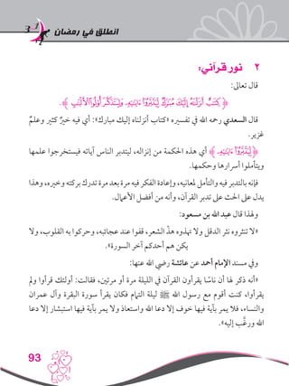 ‫رمضان‬ ‫في‬ ‫انطلق‬
93
22:‫قرآني‬ ‫نور‬
:‫تعاىل‬ ‫قال‬
.‫ﭺﮊ‬‫ﭹ‬‫ﭸ‬‫ﭷ‬‫ﭶ‬‫ﭵ‬‫ﭴ‬‫ﭳ‬‫ﭲ‬‫ﮋ‬
ٌ‫وعلم‬ ‫كثري‬ ٌ‫خري‬ ‫فيه‬ ‫أي‬ :»‫مبارك‬ ‫إليك‬ ‫أنزلناه‬ ‫«كتاب‬ ‫تفسريه‬ ‫يف‬ ‫اهلل‬ ‫رمحه‬ ‫السعدي‬ ‫قال‬
.‫غزير‬
‫علمها‬ ‫فيستخرجوا‬ ‫آياته‬ ‫الناس‬ ‫ليتدبر‬ ،‫إنزاله‬ ‫من‬ ‫احلكمة‬ ‫هذه‬ ‫أي‬ ‫ﭷﮊ‬‫ﭶ‬‫ﮋ‬
.‫وحكمها‬ ‫أرسارها‬ ‫ويتأملوا‬
‫وهذا‬،‫وخريه‬‫بركته‬‫تدرك‬‫مرة‬‫بعد‬‫مرة‬‫فيه‬‫الفكر‬‫وإعادة‬،‫ملعانيه‬‫والتأمل‬‫فيه‬‫بالتدبر‬‫فإنه‬
.‫األعامل‬ ‫أفضل‬ ‫من‬ ‫وأنه‬ ،‫القرآن‬ ‫تدبر‬ ‫عىل‬ ‫احلث‬ ‫عىل‬ ‫يدل‬
:‫مسعود‬ ‫بن‬ ‫اهلل‬ ‫عبد‬ ‫قال‬ ‫وهلذا‬
‫وال‬ ،‫القلوب‬ ‫به‬ ‫وحركوا‬ ،‫عجائبه‬ ‫عند‬ ‫قفوا‬ ،‫الشعر‬ ّ‫هذ‬ ‫هتذوه‬ ‫وال‬ ‫الدقل‬ ‫نثر‬ ‫تنثروه‬ ‫«ال‬
.»‫السورة‬ ‫آخر‬ ‫أحدكم‬ ‫هم‬ ‫يكن‬
:‫عنها‬ ‫اهلل‬ ‫ريض‬ ‫عائشة‬ ‫عن‬ ‫أمحد‬ ‫اإلمام‬ ‫مسند‬ ‫ويف‬
‫ومل‬ ‫قرأوا‬ ‫أولئك‬ :‫فقالت‬ ،‫مرتني‬ ‫أو‬ ‫مرة‬ ‫الليلة‬ ‫يف‬ ‫القرآن‬ ‫يقرأون‬ ‫ا‬ ً‫ناس‬ ‫أن‬ ‫هلا‬ ‫ذكر‬ ‫«أنه‬
‫عمران‬ ‫وآل‬ ‫البقرة‬ ‫سورة‬ ‫يقرأ‬ ‫فكان‬ ‫التامم‬ ‫ليلة‬ ‫ﷺ‬ ‫اهلل‬ ‫رسول‬ ‫مع‬ ‫أقوم‬ ‫كنت‬ ،‫يقرأوا‬
‫دعا‬ ‫إال‬ ‫استبشار‬ ‫فيها‬ ‫بآية‬ ‫يمر‬ ‫وال‬ ‫واستعاذ‬ ‫اهلل‬ ‫دعا‬ ‫إال‬ ‫خوف‬ ‫فيها‬ ‫بآية‬ ‫يمر‬ ‫فال‬ ،‫والنساء‬
.»‫إليه‬ ‫ب‬َّ‫غ‬‫ور‬ ‫اهلل‬
 