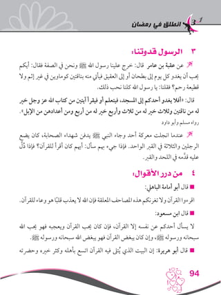 ‫رمضان‬ ‫في‬ ‫انطلق‬
94
33:‫قدوتنا‬ ‫الرسول‬
‫أيكم‬ :‫فقال‬ ‫الصفة‬ ‫يف‬ ‫ونحن‬ ‫ﷺ‬ ‫اهلل‬ ‫رسول‬ ‫علينا‬ ‫خرج‬ :‫قال‬ ‫عامر‬ ‫بن‬ ‫عقبة‬ ‫عن‬ 
‫وال‬ ‫إثم‬ ‫غري‬ ‫يف‬ ‫كوماوين‬ ‫بناقتني‬ ‫منه‬ ‫فيأيت‬ ‫العقيق‬ ‫إىل‬ ‫أو‬ ‫بطحان‬ ‫إىل‬ ‫يوم‬ ‫كل‬ ‫يغدو‬ ‫أن‬ ‫حيب‬
.‫ذلك‬ ‫نحب‬ ‫كلنا‬ ‫اهلل‬ ‫رسول‬ ‫يا‬ :‫فقلنا‬ ‫رحم؟‬ ‫قطيعة‬
‫خري‬ ‫وجل‬ ‫عز‬ ‫اهلل‬ ‫كتاب‬ ‫من‬ ‫آيتني‬ ‫فيقرأ‬ ‫أو‬ ‫فيتعلم‬ ،‫املسجد‬ ‫إىل‬ ‫أحدكم‬ ‫يغدو‬ ‫«أفال‬ :‫قال‬
.»‫اإلبل‬ ‫من‬ ‫أعدادهن‬ ‫ومن‬ ‫أربع‬ ‫من‬ ‫له‬ ‫خري‬ ‫وأربع‬ ‫ثالث‬ ‫من‬ ‫له‬ ‫خري‬ ‫وثالث‬ ‫ناقتني‬ ‫من‬ ‫له‬
‫داود‬ ‫وأبو‬ ‫مسلم‬ ‫رواه‬
‫يضع‬ ‫كان‬ ،‫الصحابة‬ ‫شهداء‬ ‫يدفن‬ ‫ﷺ‬ ‫النبي‬ ‫وجاء‬ ‫أحد‬ ‫معركة‬ ‫انجلت‬ ‫عندما‬ 
َّ‫ل‬ُ‫د‬ ‫فإذا‬ ‫للقرآن؟‬ ‫أقرأ‬ ‫كان‬ ‫أهيم‬ :‫سأل‬ ‫هبم‬ ‫جيء‬ ‫فإذا‬ .‫الواحد‬ ‫القرب‬ ‫يف‬ ‫والثالثة‬ ‫الرجلني‬
.‫والقرب‬ ‫اللحد‬ ‫يف‬ ‫مه‬َّ‫قد‬ ‫عليه‬
44:‫األقوال‬ ‫درر‬ ‫من‬
:‫الباهيل‬ ‫أمامة‬ ‫أبو‬ ‫قال‬ 
.‫للقرآن‬‫وعاء‬‫هو‬‫ا‬ً‫ب‬‫قل‬‫يعذب‬‫ال‬‫اهلل‬‫فإن‬‫املعلقة‬‫املصاحف‬‫هذه‬‫تغرنكم‬‫وال‬‫القرآن‬‫اقرءوا‬
:‫مسعود‬ ‫ابن‬ ‫قال‬ 
‫اهلل‬ ‫حيب‬ ‫فهو‬ ‫ويعجبه‬ ‫القرآن‬ ‫حيب‬ ‫كان‬ ‫فإن‬ ،‫القرآن‬ ‫إال‬ ‫نفسه‬ ‫عن‬ ‫أحدكم‬ ‫يسأل‬ ‫ال‬
.‫ﷺ‬ ‫ورسوله‬ ‫سبحانه‬ ‫اهلل‬ ‫يبغض‬ ‫فهو‬ ‫القرآن‬ ‫يبغض‬ ‫كان‬ ‫وإن‬ ،‫ﷺ‬ ‫ورسوله‬ ‫سبحانه‬
‫وحرضته‬ ‫خريه‬ ‫وكثر‬ ‫بأهله‬ ‫اتسع‬ ‫القرآن‬ ‫فيه‬ ‫تىل‬ُ‫ي‬ ‫الذي‬ ‫البيت‬ ‫إن‬ :‫هريرة‬ ‫أبو‬ ‫قال‬ 
 