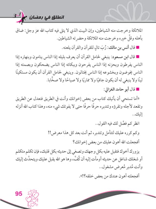 ‫رمضان‬ ‫في‬ ‫انطلق‬
95
‫ضاق‬ :‫وجل‬ ‫عز‬ ‫اهلل‬ ‫كتاب‬ ‫فيه‬ ‫يتىل‬ ‫ال‬ ‫الذي‬ ‫البيت‬ ‫وإن‬ ،‫الشياطني‬ ‫منه‬ ‫وخرجت‬ ‫املالئكة‬
.‫الشياطني‬ ‫وحرضته‬ ‫املالئكة‬ ‫منه‬ ‫وخرجت‬ ‫خريه‬ َّ‫وقل‬ ‫بأهله‬
.‫يلعنه‬ ‫والقرآن‬ ‫للقرآن‬ ٍ‫تال‬ َ‫ب‬ُ‫ر‬ :‫مالك‬ ‫بن‬ ‫أنس‬ ‫قال‬ 
‫إذا‬ ‫وبنهاره‬ ‫ينامون‬ ‫الناس‬ ‫إذا‬ ‫بليله‬ ‫يعرف‬ ‫أن‬ ‫القرآن‬ ‫حلامل‬ ‫ينبغي‬ :‫مسعود‬ ‫ابن‬ ‫قال‬ 
‫إذا‬ ‫وبصمته‬ ‫يضحكون‬ ‫الناس‬ ‫إذا‬ ‫وببكائه‬ ‫يفرحون‬ ‫الناس‬ ‫إذا‬ ‫وبحزنه‬ ‫يفرطون‬ ‫الناس‬
‫ًا‬‫ن‬‫مستكي‬ ‫يكون‬ ‫أن‬ ‫القرآن‬ ‫حلامل‬ ‫وينبغي‬ .‫خيتالون‬ ‫الناس‬ ‫إذا‬ ‫وبخشوعه‬ ‫خيوضون‬ ‫الناس‬
.‫ابا‬َّ‫صخ‬ ‫وال‬ ‫ا‬ ً‫صياح‬ ‫وال‬ ‫ا‬ً‫ي‬‫ممار‬ ‫وال‬ ‫ا‬ً‫ي‬‫جاف‬ ‫يكون‬ ‫أن‬ ‫له‬ ‫ينبغي‬ ‫وال‬ ‫ًا‬‫ن‬‫لي‬
:‫الغزايل‬ ‫حامد‬ ‫أبو‬ ‫قال‬ 
‫الطريق‬ ‫عن‬ ‫فتعدل‬ ‫الطريق‬ ‫يف‬ ‫وأنت‬ ‫إخوانك‬ ‫بعض‬ ‫من‬ ‫كتاب‬ ‫يأتيك‬ ‫أن‬ ‫تستحي‬ ‫«أما‬
‫أنزله‬ ‫اهلل‬ ‫كتاب‬ ‫وهذا‬ ،‫منه‬ ‫يشء‬ ‫يفوتك‬ ‫ال‬ ‫حتى‬ ‫ا‬ً‫ف‬‫حر‬ ‫ا‬ً‫ف‬‫حر‬ ‫وتتدبره‬ ‫وتقرؤه‬ ‫ألجله‬ ‫وتقعد‬
..‫إليك‬
..‫القول‬ ‫فيه‬ ‫لك‬ ‫ل‬ َّ‫فص‬ ‫كم‬ ‫انظر‬
!!‫معرض‬ ‫هذا‬ ‫كل‬ ‫بعد‬ ‫أنت‬ ‫ثم‬ ،‫وتتدبر‬ ‫لتتأمل‬ ‫عليك‬ ‫كرره‬ ‫وكم‬
‫إخوانك؟‬ ‫بعض‬ ‫من‬ ‫عليك‬ ‫أهون‬ ‫اهلل‬ ‫أفجعلت‬
‫متكلم‬‫تكلم‬‫فإن‬،‫قلبك‬‫بكل‬‫حديثه‬‫إىل‬‫وتصغي‬‫وجهك‬‫بكل‬‫عليه‬‫فتقبل‬‫أخوك‬‫يزورك‬
‫إليك‬ ‫ث‬َّ‫ويتحد‬ ‫عليك‬ ‫يقبل‬ ‫اهلل‬ ‫هو‬ ‫وها‬ ، َّ‫ُف‬‫ك‬ ‫أن‬ ‫إليه‬ ‫أومأت‬ ‫حديثه‬ ‫عن‬ ‫شاغل‬ ‫شغلك‬ ‫أو‬
..‫مشغول‬ ‫عرض‬ُ‫م‬ ‫دبر‬ُ‫م‬ ‫وأنت‬
.»!‫خلقه؟‬ ‫بعض‬ ‫من‬ ‫عندك‬ ‫أهون‬ ‫أفجعلته‬
 