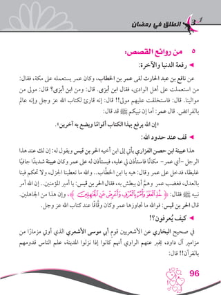 ‫رمضان‬ ‫في‬ ‫انطلق‬
96
55:‫القصص‬ ‫روائع‬ ‫من‬
:‫واآلخرة‬ ‫الدنيا‬ ‫رفعة‬ ◄
:‫فقال‬ ،‫مكة‬ ‫عىل‬ ‫يستعمله‬ ‫عمر‬ ‫وكان‬ ،‫اخلطاب‬ ‫بن‬ ‫عمر‬ ‫لقى‬ ‫احلارث‬ ‫عبد‬ ‫بن‬ ‫نافع‬ ‫عن‬
‫من‬ ‫موىل‬ :‫قال‬ ‫أبزى؟‬ ‫ابن‬ ‫ومن‬ :‫قال‬ .‫أبزى‬ ‫ابن‬ ‫فقال‬ ،‫الوادى‬ ‫أهل‬ ‫عىل‬ ‫استعملت‬ ‫من‬
‫عامل‬ ‫وإنه‬ ‫وجل‬ ‫عز‬ ‫اهلل‬ ‫لكتاب‬ ‫قارئ‬ ‫إنه‬ :‫قال‬ !!‫موىل‬ ‫عليهم‬ ‫فاستخلفت‬ :‫قال‬ .‫موالينا‬
:‫قال‬ ‫قد‬ ‫ﷺ‬ ‫نبيكم‬ ‫إن‬ ‫أما‬ :‫عمر‬ ‫قال‬ .‫بالفرائض‬
.»‫آخرين‬ ‫به‬ ‫ويضع‬ ‫ا‬ً‫أقوام‬ ‫الكتاب‬ ‫هبذا‬ ‫يرفع‬ ‫اهلل‬ ‫«إن‬
:‫اهلل‬ ‫حدود‬ ‫عند‬ ‫قف‬ ◄
‫هذا‬‫عند‬‫لك‬‫إن‬:‫له‬‫ويقول‬‫قيس‬‫بن‬‫احلر‬‫أخيه‬‫ابن‬‫إىل‬‫يأيت‬‫الفزاري‬‫حصن‬‫ابن‬‫عيينة‬‫هذا‬
‫ا‬ً‫ي‬‫جاف‬‫ا‬ً‫شديد‬‫عيينة‬‫وكان‬‫عمر‬‫عىل‬‫له‬‫فيستأذن‬،‫عليه‬‫يل‬‫فاستأذن‬‫ًا‬‫ن‬‫مكا‬ -‫عمر‬‫-أي‬‫الرجل‬
‫فينا‬ ‫حتكم‬ ‫وال‬ ،‫اجلزل‬ ‫تعطينا‬ ‫ما‬ ‫واهلل‬ ..‫اب‬َّ‫ط‬‫اخل‬ ‫ابن‬ ‫يا‬ ‫هيه‬ :‫وقال‬ ‫عمر‬ ‫عىل‬ ‫فدخل‬ ،‫غليظا‬
‫أمر‬‫اهلل‬‫إن‬..‫املؤمنني‬‫أمري‬‫يا‬:‫قيس‬‫بن‬‫احلر‬‫فقال‬،‫به‬‫يبطش‬‫أن‬ َّ‫وهم‬ ‫عمر‬‫فغضب‬،‫بالعدل‬
.‫اجلاهلني‬ ‫من‬ ‫هذا‬ ‫وإن‬ ،‫ﮊ‬‫ﭻ‬‫ﭺ‬‫ﭹ‬‫ﭸ‬‫ﭷ‬‫ﭶ‬‫ﭵ‬‫ﮋ‬ :‫فقال‬ ‫ﷺ‬ ‫نبيه‬
.‫وجل‬ ‫عز‬ ‫اهلل‬ ‫كتاب‬ ‫عند‬ ‫ا‬ً‫ف‬‫ا‬َّ‫ق‬‫و‬ ‫وكان‬ ‫عمر‬ ‫جتاوزها‬ ‫ما‬ ‫فواهلل‬ :‫قيس‬ ‫بن‬ ‫احلر‬ ‫قال‬
!‫عرفون؟‬ُ‫ي‬ ‫كيف‬ ◄
‫من‬ ‫ا‬ً‫مزمار‬ ‫أويت‬ ‫الذي‬ ‫األشعري‬ ‫موسى‬ ‫أيب‬ ِ‫م‬‫قو‬ ‫األشعريني‬ ‫عن‬ ‫البخاري‬ ‫صحيح‬ ‫يف‬
‫قدومهم‬ ‫الناس‬ ‫علم‬ ،‫املدينة‬ ‫نزلوا‬ ‫إذا‬ ‫كانوا‬ ‫أهنم‬ ‫الراوي‬ ‫عنهم‬ ‫خيرب‬ ،‫داود‬ ‫آل‬ ‫مزامري‬
:‫قال‬ !!‫بالقرآن‬
 