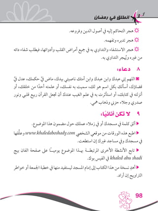 ‫رمضان‬ ‫في‬ ‫انطلق‬
98
.‫وفروعه‬ ‫الدين‬ ‫أصول‬ ‫يف‬ ‫إليه‬ ‫التحاكم‬ ‫هجر‬ ☼
.‫وتفهمه‬ ‫تدبره‬ ‫هجر‬ ☼
‫دائه‬ ‫شفاء‬ ‫فيطلب‬ ،‫وأدوائها‬ ‫القلب‬ ‫أمراض‬ ‫مجيع‬ ‫يف‬ ‫به‬ ‫والتداوي‬ ‫االستشفاء‬ ‫هجر‬ ☼
.‫به‬ ‫التداوي‬ ‫جر‬ُ‫يه‬‫و‬ ‫غريه‬ ‫من‬
88:‫دعاء‬
َّ‫يف‬ ‫عدل‬ ،‫حكمك‬ َّ‫يف‬ ‫ماض‬ ،‫بيدك‬ ‫ناصيتي‬ ‫أمتك‬ ‫وابن‬ ‫عبدك‬ ‫وابن‬ ‫عبدك‬ ‫إين‬ ‫اللهم‬ ◙
‫أو‬ ،‫خلقك‬ ‫من‬ ‫ا‬ً‫أحد‬ ‫علمته‬ ‫أو‬ ،‫نفسك‬ ‫به‬ ‫سميت‬ ،‫لك‬ ‫هو‬ ‫اسم‬ ‫بكل‬ ‫أسألك‬ ،‫قضاؤك‬
‫ونور‬ ‫قلبي‬ ‫ربيع‬ ‫القرآن‬ ‫جتعل‬ ‫أن‬ ‫عندك‬ ‫الغيب‬ ‫علم‬ ‫يف‬ ‫به‬ ‫استأثرت‬ ‫أو‬ ،‫كتابك‬ ‫يف‬ ‫أنزلته‬
.‫مهي‬ ‫وذهاب‬ ‫حزين‬ ‫وجالء‬ ‫صدري‬
99:‫ا‬ً‫أناني‬ ‫تكن‬ ‫ال‬
.‫املوضوع‬ ‫هذا‬ ‫مضمون‬ ‫حول‬ ‫عملك‬ ‫زمالء‬ ‫يف‬ ‫أو‬ ‫مسجدك‬ ‫يف‬ ‫كلمة‬ ‫ألق‬ 
‫قها‬ِّ‫ل‬‫وع‬ www.khaledaboshady.com ‫الشخيص‬ ‫موقعي‬ ‫من‬ ‫الورقات‬ ‫هذه‬ ‫اطبع‬ 
.‫استطعت‬ ‫إن‬ ‫غريك‬ ‫مساجد‬ ‫ويف‬ ‫مسجدك‬ ‫يف‬
‫بيج‬ ‫الفان‬ ‫صفحة‬ ‫عىل‬ ‫ًا‬‫ـ‬‫يوميـ‬ ‫املوضوع‬ ‫هبـذا‬ ‫املرتبطــة‬ ‫األخرى‬ ‫األنشطة‬ ‫تابع‬ 
.‫بوك‬ ‫الفيس‬ ‫يف‬ khaled abu shadi
‫خواطر‬ ‫أو‬ ‫اجلمعة‬ ‫خطبة‬ ‫يف‬ ‫منها‬ ‫ليستفيد‬ ‫املسجد‬ ‫إمام‬ ‫إىل‬ ‫الكتاب‬ ‫هذا‬ ‫من‬ ‫نسخة‬ ِ‫أهد‬ 
.‫أراد‬ ‫إن‬ ‫الرتاويح‬
 