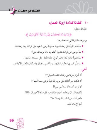 ‫رمضان‬ ‫في‬ ‫انطلق‬
99
101:‫العمل‬ ‫أرونا‬ ‫ا‬ ً‫كالم‬ ‫كفانا‬
:‫تعاىل‬ ‫اهلل‬ ‫قال‬
.‫ﮊ‬‫ﭘ‬‫ﭗ‬‫ﭖ‬‫ﭔ‬‫ﭓ‬‫ﭒ‬‫ﭑ‬‫ﮋ‬
:‫أستحرضها‬ ‫التي‬ ‫القوة‬ ‫هذه‬ ‫ومن‬
.‫رمضان‬ ‫بعد‬ ‫قراءته‬ ‫عىل‬ ‫التعود‬ ‫وهي‬ ‫جديدة‬ ‫بنية‬ ‫رمضان‬ ‫يف‬ ‫القرآن‬ ‫سأختم‬ ♦
‫مني؟‬ ‫اهلل‬ ‫يريد‬ ‫ماذا‬ ‫هبا‬ ‫أعلم‬ ‫متدبرة‬ ‫قراءة‬ ‫عىل‬ ‫سأحرص‬ ♦
.‫املجاور‬ ‫املسجد‬ ‫يف‬ ‫التالوة‬ ‫حلقة‬ ‫يف‬ ‫القرآن‬ ‫تالوة‬ ‫أحكام‬ ‫سأتعلم‬ ♦
.‫األواخر‬ ‫العرش‬ ‫واعتكاف‬ ‫رمضان‬ ‫وسأغتنم‬ ،‫التالوة‬ ‫أحكام‬ ‫غيـري‬ ‫م‬ِّ‫ل‬‫سأع‬ ♦
..‫أخي‬
!‫العيش؟‬ ‫للقمة‬ ‫وقتك‬ ‫من‬ ‫ا‬ً‫ء‬‫جز‬ ‫غ‬ ِّ‫ُفر‬‫ت‬ ‫أال‬
!‫مصاحلهم؟‬ ‫ترعى‬ ‫ًا‬‫ت‬‫ثاب‬ ‫ًا‬‫ت‬‫وق‬ ‫يوم‬ ‫كل‬ ‫أهلك‬ ‫مع‬ ‫متكث‬ ‫أال‬
!‫هبم؟‬ ‫تستأنس‬ ‫ا‬ً‫ب‬‫أصحا‬ ‫تزور‬ ‫أال‬
!‫الزائلة؟‬ ‫األمور‬ ‫هذه‬ ‫كل‬ ‫من‬ ‫عليك‬ ‫أهون‬ ‫وتعلمه‬ ‫القرآن‬ ‫أيكون‬
‫اهلل؟‬ ‫رعاك‬ ‫اهلل‬ ‫كتاب‬ ‫من‬ ‫موقفك‬ ‫ما‬
.‫لك‬ ‫اإلجابة‬ ‫أدع‬
 