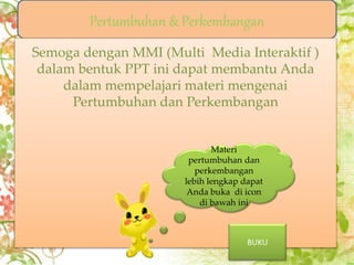 Mind Map
Pertumbuhan &
perkembangan
Pertumbuan&
pertumbuhan
tumbuhan
Pertumbuhan &
Perkembangan
Hewan
Evaluasi
Pertumbuhan & Perkembangan
Faktor Yang
mempengaruhi
Faktor yang
mempengaruhi
Semoga dengan MMI (Multi Media Interaktif )
dalam bentuk PPT ini dapat membantu Anda
dalam mempelajari materi mengenai
Pertumbuhan dan Perkembangan
Materi
pertumbuhan dan
perkembangan
lebih lengkap dapat
Anda buka di icon
di bawah ini
BUKU
 