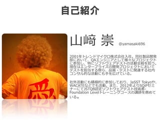 自己紹介
山﨑 崇 @yamasaki696
2001年トレンドマイクロ株式会社入社。同社製品開発
部において、QAエンジニアとして様々なプロジェクト
に参加し、特にソフトウェアテストの活動全般を担う。
現在はエンタープライズの開発プロジェクトにおいて
テストを担当する傍ら、品質・テストに関連する社内
コンサル的な活動にも手を広げている。
社外活動にも積極的に参加しており、JaSST Tokyoや、
WACATEなどでも活動。また、2012年よりSQiPセミ
ナーにてJSTQB認定ソフトウェアテスト技術者-
Foundation Levelトレーニングコースの講師を務めて
いる。
 