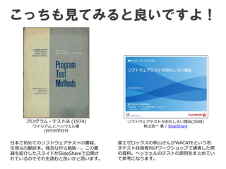こっちも見てみると良いですよ！
プログラム・テスト法 (1974)
ウイリアム.C.ヘッツェル著
/近代科学社刊
富士ゼロックスの秋山さんがWACATEという若
手テスト技術者向けワークショップで講演した際
の資料。ヘッツェルのテストの原則をまとめてい
て参考になります。
ソフトウェアテストがおもしろい理由(2008)
秋山浩一 著 / SlideShare
日本で初めてのソフトウェアテストの書籍。
引用元の翻訳本。残念ながら絶版…。この書
籍を紹介したスライドがSlideShareで公開さ
れているのでそれを読むと良いかと思います。
 