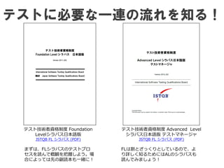 テストに必要な一連の流れを知る！
テスト技術者資格制度 Foundation
Levelシラバス日本語版
JSTQB FL シラバス (PDF)
まずは、FLシラバスのテストプロ
セスを読んで概観を把握しよう。場
合によっては先の副読本も一緒に！
テスト技術者資格制度 Advanced Level
シラバス日本語版 テストマネージャ
JSTQB FL シラバス (PDF)
FLは割とざっくりとしているので、よ
り詳しく知るためにはALのシラバスも
読んでみましょう！
 