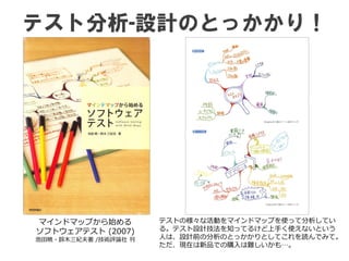 テスト分析-設計のとっかかり！
マインドマップから始める
ソフトウェアテスト (2007)
池田暁・鈴木三紀夫著 /技術評論社 刊
テストの様々な活動をマインドマップを使って分析してい
る。テスト設計技法を知ってるけど上手く使えないという
人は、設計前の分析のとっかかりとしてこれを読んでみて。
ただ、現在は新品での購入は難しいかも…。
 