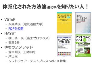 体系化された方法論(進化中)を知りたい人！
• VSTeP
• 西康晴氏（電気通信大学）
• PDFを公開
• HAYST
• 秋山浩一氏（富士ゼロックス）
• 書籍2冊
• ゆもつよメソッド
• 湯本剛氏（日本HP）
• バリ本
• ソフトウェア・テストプレス Vol.10 特集1
 