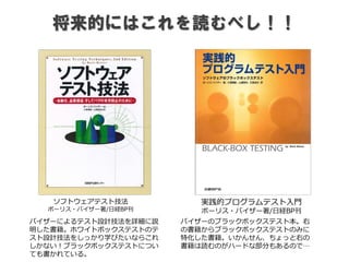 将来的にはこれを読むべし！！
ソフトウェアテスト技法
ボーリス・バイザー著/日経BP刊
バイザーによるテスト設計技法を詳細に説
明した書籍。ホワイトボックステストのテ
スト設計技法をしっかり学びたいならこれ
しかない！ブラックボックステストについ
ても書かれている。
実践的プログラムテスト入門
ボーリス・バイザー著/日経BP刊
バイザーのブラックボックステスト本。右
の書籍からブラックボックステストのみに
特化した書籍。いかんせん、ちょっと右の
書籍は読むのがハードな部分もあるので…
 