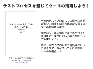 テストプロセスを通じてツールの活用しよう！
テストツールまるわかりガイド
ASTERテストツールWG著
PDFダウンロード
一連のテストプロセスでは様々な活動
があり、効率や効果の観点から様々な
ツールを活用します。
様々なツールの情報をまとめたガイド
がPDFで公開されているので参考にし
てみましょう。
特に、現在のプロセスの習熟度に沿っ
た導入をアドバイスしてくれる診断
ツールが面白い！
 