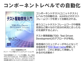 コンポーネントレベルでの自動化
テスト駆動開発入門
ケント・ベック著/ピアソンエデュケーション刊
コンポーネントテスト(ユニットテスト)
レベルでの自動化は、xUnitなどのテスト
フレームワークを使って自動化される。
使うユニットテストフレームワークや開発
言語など様々なので自分の状況に合ったも
のを選択するとよい。
テスト開発駆動(TDD: Test Driven
Development)のアプローチが有名。
各地域のコミュニティーが中心となって
全国各地でTDD Boot Camp開催して
いるので、これに参加して体験して
みるのもお勧め！
TDDの提唱者ケント・ベックの書籍。決して読み
やすいわけではないが、やはり原点として読んで
おきたいところ。ピアソン・エデュケーションの
技術書は廃刊になったのでこれも古本になるか？
 