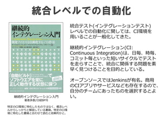 統合レベルでの自動化
継続的インテグレーション入門
著者多数/日経BP刊
統合テスト(インテグレーションテスト)
レベルでの自動化に関しては、CI環境を
用いることが一般化してきた。
継続的インテグレーション(CI:
Continuous Integration)は、日毎、時毎、
コミット毎といった短いサイクルでテスト
を走らすことで、統合に関係する問題を素
早く見つけることを目的としている。
オープンソースではJenkinsが有名。商用
のCIアプリやサービスなども存在するので、
自分のチームにあったものを選択するとよ
い。
特定のCI環境に特化したものではなく、概念レベ
ルからしっかりと解説している書籍。特定のCI環
境に特化した書籍と合わせて読むと効果的かと。
 